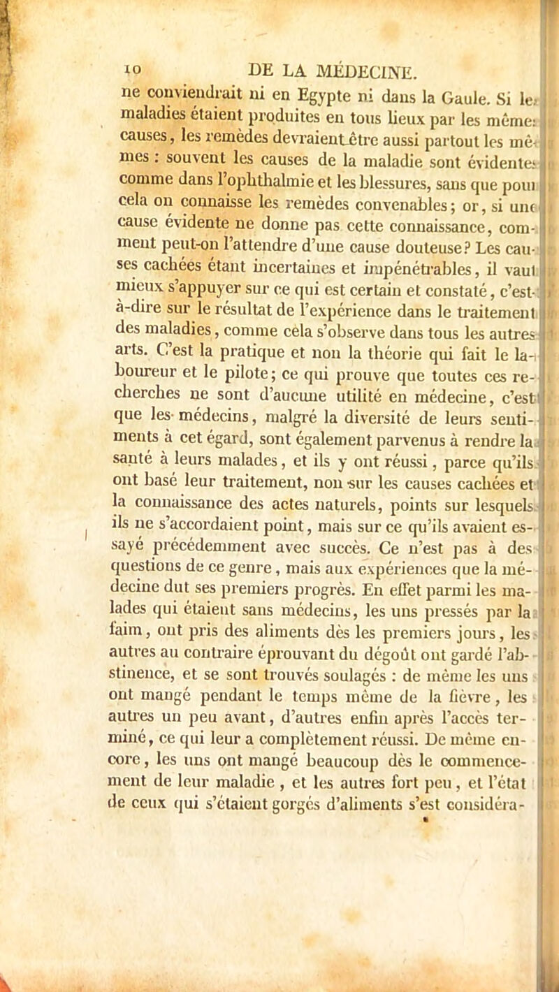 ne conviendrait ni en Egypte ni dans la Gaule. Si le>| maladies étaient produites en tons lieux par les mêmeJ causes, les remèdes devraient-être aussi partout les inèJ mes : souvent les causes de la maladie sont évidentes! comme dans l'ophtlialmie et les blessures, sans que poui I cela on connaisse les remèdes convenables; or, si un<J cause évidente ne donne pas cette connaissance, com-1 meut peut-on l'attendre d'une cause douteuse? Les cau-f ses cacbées étant incertaines et impénétrables, il vaut! j mieux s'appuyer sur ce qui est certain et constaté, c'est- J à-dire sur le résultat de l'expérience dans le traitement! des maladies, comme cela s'observe dans tous les autres arts. C'est la pratique et non la théorie qui fait le la-, boureur et le pilote; ce qui prouve que toutes ces re- : cherches ne sont d'aucune utilité en médecine, c'est] que les-médecins, malgré la diversité de leurs senti-] ments à cet égard, sont également parvenus à rendre laJ sauté à leurs malades, et ils y ont réussi, parce qu'ils J ont basé leur traitement, non sur les causes cachées et ii la connaissance des actes naturels, points sur lesquels.) ils ne s'accordaient point, mais sur ce qu'ils avaient es- sayé précédemment avec succès. Ce n'est pas à des-l questions de ce genre, mais aux expériences que la mé- Il decine dut ses premiers progrès. En effet parmi les ma-l lades qui étaient sans médecins, les uns pressés par laa| faim, ont pris des aliments dès les premiers jours, les.-) autres au contraire éprouvant du dégoût out gardé l'ab--1. stinence, et se sont trouvés soulagés : de même les uns - ont mangé pendant le temps même de la fièvre, les ; I autres un peu avant, d'autres enfin après l'accès ter- I miné, ce qui leur a complètement réussi. De même en- I core, les uns ont mangé beaucoup dès le commence- I ment de leur maladie , et les autres fort peu, et l'état I