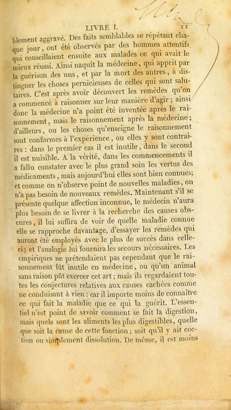 blement aggravé. Des faits semblables se répétant cha- que jour ont été observés par des hommes attentifs L conseillaient ensuite aux malades ce qui avait le mieux réussi. Ainsi naquit la médecine, qui apprit par la guérison des uns, et par la mort des autres, a dis- „Vuer les choses pernicieuses de celles qui sont salu- taires. C'est après avoir découvert les remèdes qu.on a commencé à raisonner sur leur manière d'agir; ainsi donc la médecine n'a point été inventée après le rai- sonnement, mais le raisonnement après la médecine; d'ailleurs, ou les choses qu'enseigne le raisonnement sont conformes à l'expérience, ou elles y sont contrai- res : dans le premier cas il est inutile, dans le second il est nuisible. A la vérité, dans les commencements il a fallu constater avec le plus grand soin les vertus des médicaments, mais aujourd'hui elles sont bien connues; et comme on n'observe point de nouvelles maladies, on n'a pas besoin de nouveaux remèdes. Maintenant s'il se présente quelque affection inconnue, le médecin n'aura plus besoin de se livrer à la recherche des causes obs- cures , il lui suffira de voir de quelle maladie connue elle se rapproche davantage, d'essayer les remèdes qui auront été employés avec le plus de succès dans celle- ci; et l'analogie lui fournira les secours nécessaires. Les empiriques ne prétendaient pas cependant que le rai- sonnement fût inutile en médecine, ou qu'un animal sans raison pût exercer cet art ; mais ils regardaient tou- tes les conjectures relatives aux causes cachées comme ne conduisant à rien : car il importe moins de connaître ce qui fait la maladie que ce qui la guérit. L'essen- tiel n'est point de savoir comment se fait la digestion, mais quels sont les aliments les plus digestibles, quelle que soit la cause de cette fonction ; soit qu'il y ait coc- tion on «.intjdeincnt dissolution. T)c même, il est moins