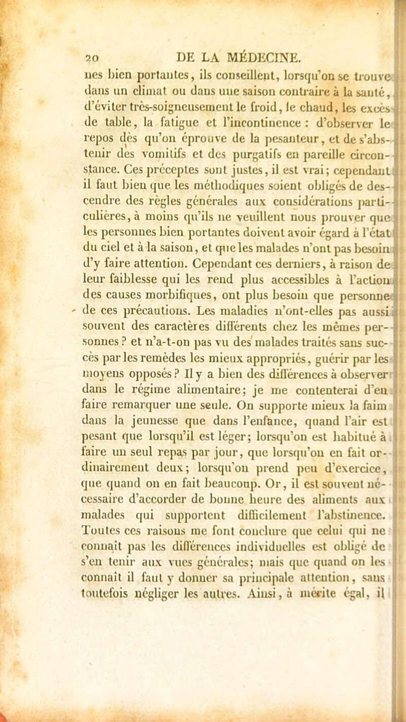 lies bien portantes, ils conseillent, lorsqu'on se trouve! dans un climat ou dans une saison contraire à la sauté, | d'éviter très-soigneusement le froid, le chaud, les excès! de table, la fatigue et l'incontinence : d'observer le I repos dès qu'on éprouve de la pesanteur, etdes'abs-l tenir des vomitifs et des purgatifs eu pareille circou-l stance. Ces préceptes sont justes, il est vrai; cependant| il faut bien que les méthodiques soient obligés de des-1 cendre des règles générales aux considérations parti- ! culières,à moins qu'ils ne veuillent nous prouver que» les personnes bien portantes doivent avoir égard à l'état du ciel et à la saison, et cpie les malades n'ont pas besoinI d'y faire attention. Cependant ces derniers, à raison de ï leur faiblesse qui les rend plus accessibles à l'action! des causes morbifiques, ont plus besoin que personne ji - de ces précautions. Les maladies n'ont-elles pas aussi i souvent des caractères différents chez les mêmes per-J sonnes ? et n'a-t-on pas vu des malades traités sans suc- I cès par les remèdes les mieux appropriés, guérir par les I moyens opposés ? Il y a bien des différences à obsen er dans le régime alimentaire; je me contenterai d'eu 9 faire remarquer une seule. On supporte mieux la faim dans la jeunesse que dans l'enfance, quand l'air est I pesant que lorsqu'il est léger; lorsqu'on est habitué àI faire un seul repas par jour, que lorsqu'on en fait or- I dinairement deux; lorsqu'on prend peu d'exercice, \ que quand on en fait beaucoup. Or, il est souvent né- cessaire d'accorder de bonne heure des aliments aux I malades qui supportent difficilement l'abstinence. I Toutes ces raisons me font conclure que celui qui ne I connaît pas les différences individuelles est obligé de s'en tenir aux vues générales; niais que quand on les- connaît il faut y donner sa principale attention, sans toutefois négliger les autres. Ainsi, à mérite égal, il