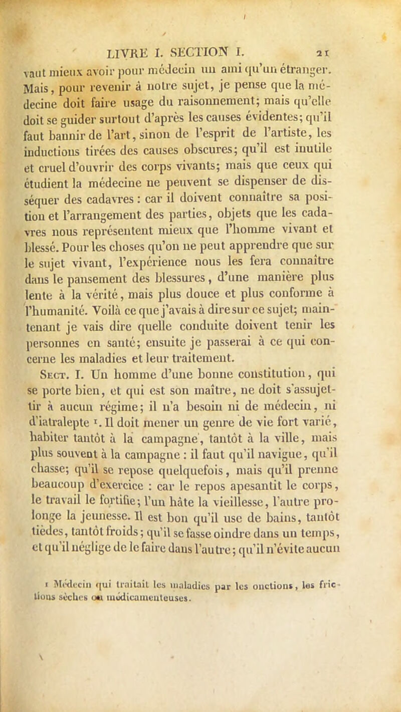 vaut mieux avoir pour médecin au aini qu'un étranger. Mais, pour revenir à notre sujet, je pense que la mé- decine doit faire usage du raisonnement; mais qu'elle doit se guider surtout d'après les causes évidentes; qu'il faut bannir de l'art, sinon de l'esprit de l'artiste, les inductions tirées des causes obscures; qu'il est inutile et cruel d'ouvrir des corps vivants; mais que ceux qui étudient la médecine ne peuvent se dispenser de dis- séquer des cadavres : car il doivent connaître sa posi- tion et l'arrangement des parties, objets que les cada- vres nous représentent mieux que l'homme vivant et blessé. Pour les choses qu'on ne peut apprendre que sur le sujet vivant, l'expérience nous les fera connaître dans le pansement des blessures, d'une manière plus lente à la vérité, mais plus douce et plus conforme à l'humanité. Voilà ce que j'avais à dire sur ce sujet; main- tenant je vais dire quelle conduite doivent tenir les personnes en santé; ensuite je passerai à ce qui con- cerne les maladies et leur traitement. Sect. I. Un homme d'une bonne constitution, qui se porte bien, et qui est son maître, ne doit s'assujet- tir à aucun régime; il n'a besoin ni de médecin, ni d'iiilralepte Il doit mener un genre de vie fort varié, habiter tantôt à la campagne, tantôt à la ville, mais plus souvent à la campagne : il faut qu'il navigue, qu'il chasse; qu'il se repose quelquefois, mais qu'il prenne beaucoup d'exercice : car le repos apesantit le corps, le travail le fortifie; l'un hâte la vieillesse, l'autre pro- longe la jeunesse. Il est bon qu'il use de bains, tantôt tièdes, tantôt froids; qu'il se fasse oindre clans un temps, et qu'il néglige de le faire dans l'autre ; qu'il n'évite aucun i Médecin qui traitait les maladies par les onctions, las fric lions sèches ou médicamenteuses.