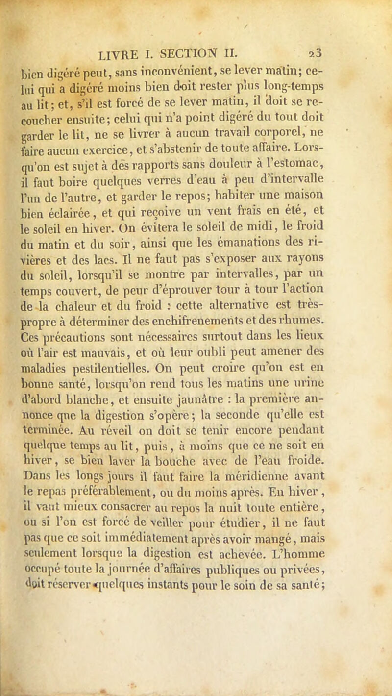 bien digéré peut, sans inconvénient, se lever matin; ce- lui qui a digéré moins bien doit rester plus long-temps au lit ; et, s'il est forcé de se lever matin, il doit se re- coucher ensuite; celui qui n'a point digéré du tout doit garder le lit, ne se livrer à aucun travail corporel, ne faire aucun exercice, et s'abstenir de toute affaire. Lors- qu'on est sujet à dès rapports sans douleur à l'estomac, il faut boire quelques verres d'eau à peu d'intervalle l'un de l'autre, et garder le repos; habiter une maison bien éclairée, et qui reçoive un vent frais en été, et le soleil en hiver. On évitera le soleil de midi, le froid du matin et du soir, ainsi que les émanations des ri- vières et des lacs. Il ne faut pas s'exposer aux rayons du soleil, lorsqu'il se montre par intervalles, par un temps couvert, de peur d'éprouver tour à tour l'action de la chaleur et du froid : cette alternative est très- propre à déterminer des enchifrenemehts et des rhumes. Ces précautions sont nécessaires surtout dans les lieux où l'air est mauvais, et où leur oubli peut amener des maladies pestilentielles. On peut croire qu'on est en bonne santé, lorsqu'on rend tous les matins une urine d'abord blanche, et ensuite jaunâtre : la première an- nonce qne la digestion s'opère ; la seconde qu'elle est terminée. Au réveil on doit se tenir encore pendant quelque temps au lit, puis , à moins que ce ne soit en hiver, se bien laver la bouche avec de l'eau froide. Dans les longs jours il faut faire la méridienne avant le repas préférablement, ou du moins après. En hiver , il vaut mieux consacrer au repus la nuit toute entière , ou si l'on est forcé de veiller pour étudier, il ne faut pas que ce soit immédiatement après avoir mangé, mais seulement lorsque la digestion est achevée. L'homme occupé toute la journée d'affaires publiques ou privées, 4»t réserver quelques instants pour le soin de sa santé;