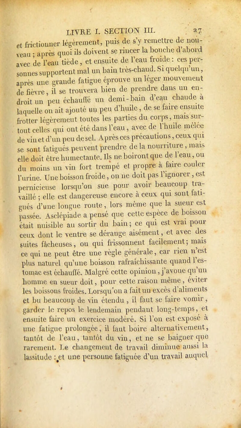 et frictionner Légèrement, puis de s'y remettre de nou- veau • après quoi ils doivent se rincer la bouche d'abord avec de l'eau tiède, et ensuite de l'eau froide: ces per- sonnes supportent mal un bain très-chaud. Si quelqu'un, après une grande fatigue éprouve un léger mouvement de fièvre, il se trouvera bien de prendre dans un en- droit un peu échauffé un demi-bain d'eau chaude a laquelle ou ait ajouté un peu d'huile, de se fa.re ensuite frotter légèrement toutes les parties du corps, mais sur- tout celles qui ont été dans l'eau, avec de l'huile melee de vin et d'un peu de sel. Après ces précautions, ceux qui se sont fatigués peuvent preudre de la nourriture, mais elle doit être humectante. Ils ne boiront que de l'eau, ou du moins un vin fort trempé et propre à faire couler l'urine. Une boisson froide, on ne doit pas l'ignorer, est pernicieuse lorsqu'on sue pour avoir beaucoup tra- vaillé ; elle est dangereuse encore à ceux qui sont lan- gues d'uue longue roule, lors même que la sueur est passée. Asclépiade a pensé que cette espèce de boisson était nuisible au sortir du bain; ce qui est vrai pour ceux dont le ventre se dérange aisément, et avec des suites fâcheuses, ou qui frissonnent facilement; mais ce qui ne peut être une règle générale, car rien n'est plus naturel qu'une boisson rafraîchissante quand l'es- tomac est échauffé. Malgré celte opinion, j'avoue qu'un homme en sueur doit, pour cette raison même, éviter les boissons froides. Lorsqu'on a fait un excès d'aliments et bu beaucoup de vin étendu , il faut se faire vomir, garder le repos le lendemain pendaut long-temps, et ensuite faire un exercice modéré. Si l'on est exposé à une fatigue prolongée, il faut boire alternativement, tantôt de l'eau, tantôt du vin, et ne se baigner que rarement. I.e changement de travail diminue aussi la lassitude :#et une personne fatiguée d'un travail auquel