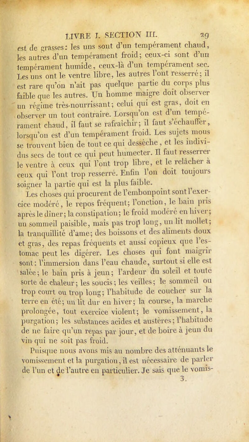 est de grasses: les uns sont d'un tempérament chaud, tes autres d'un tempérament froid; ceux-ci sont d'un lempérament humide, ceux-là d'un tempérament sec. Les uns ont le ventre libre, les autres l'ont resserré; il est rare qu'on n'ait pas quelque partie du corps plus faible que les autres. Un homme maigre doit observer un régime très-nourrissant; celui qui est gras, doit en observer un tout contraire. Lorsqu'on est d'un tempé- rament chaud, il faut se rafraîchir; il faut s'échauffer, lorsqu'on est d'un tempérament froid. Les sujets mous se trouvent bien de tout ce qui dessèche, et les indivi- dus secs de tout ce qui peut, humecter. Il faut resserrer le ventre à ceux qui l'ont trop libre, et le relâcher a ceux qui l'ont trop resserré. Enfin l'on doit toujours soigner la partie qui est la plus faible. Les choses qui procurent de l'embonpoint sont l'exer- cice modéré, le repos fréquent; l'onction, le bain pris après le dîner; la constipation ; le froid modéré en hiver ; uu sommeil paisible, mais pas trop long, un lit mollet; la tranquillité d'ame; des boissons et des aliments doux et gras, des repas fréquents et aussi copieux (pic l'es- tomac peut les digérer. Les choses qui font maigrir sont: l'immersion dans l'eau chaude, surtout si elle est salée; le bain pris à jeun; l'ardeur du soleil et toute sorte de chaleur; les soucis; les veilles; le sommeil ou trop court ou trop long; l'habitude de coucher sur la terre eu été; un lit dur en hiver; la course, la marche prolongée, tout exercice violent; le vomissement, la purgatiou; les substances acides et austères; l'habitude de ne faire qu'un repas par jour, et de boire à jeun du vin qui ne soit pas froid. Puisque nous avons mis au nombre des atténuants le vomissement et la purgatiou, il est nécessaire de parler de l'un et de l'autre en particulier. Je sais que le vomis-