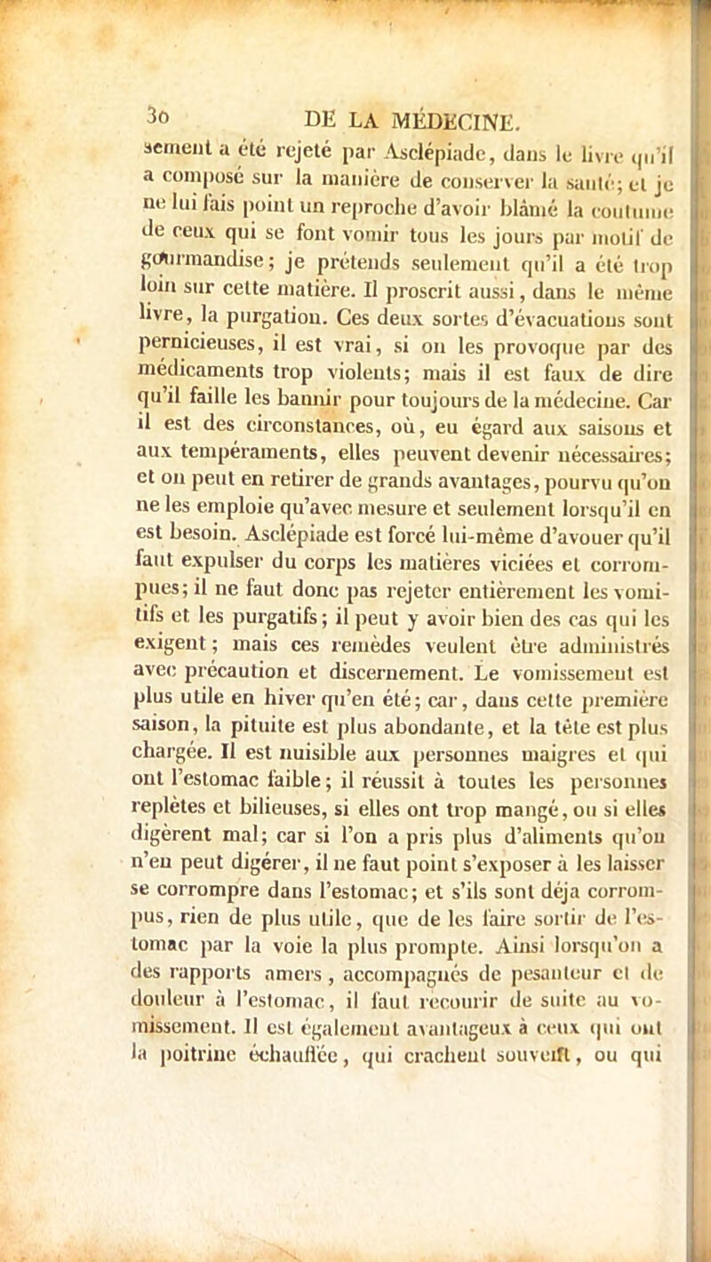 semeut a été rejeté par Asclépiade, dans le livre qu'il jj a composé sur la manière de conserver la sauté; et je J nu lui lais point un reproche d'avoir blâmé la coutume I de ceux qui se font vomir tous les jours par molil de gourmandise; je prétends seulement qu'il a été trop I loin sur celte matière. Il proscrit aussi, dans le même I livre, la purgalion. Ces deux sortes d'évacuatious sont pernicieuses, il est vrai, si on les provoque par des médicaments trop violents; mais il est faux de dire qu'il faille les bannir pour toujours de la médecine. Car il est des circonstances, où, eu égard aux saisons et aux tempéraments, elles peuvent devenir nécessaires; I et on peut en retirer de grands avantages, pourvu qu'on I ne les emploie qu'avec mesure et seulement lorsqu'il en | est besoin. Asclépiade est forcé lui-même d'avouer qu'il I faut expulser du corps les matières viciées et corrom- pues; il ne faut donc pas rejeter entièrement les vomi- tifs et les purgatifs ; il peut y avoir bien des cas qui les exigent ; mais ces remèdes veulent être administrés avec précaution et discernement. Le vomissement est plus utile en hiver qn'en été; car, dans cette première saison, la pituite est plus abondante, et la tète est plus chargée. Il est nuisible aux personnes maigres et qui ont l'estomac faible ; il réussit à toutes les personnes replètes et bilieuses, si elles ont trop mangé, ou si elles digèrent mal; car si l'on a pris plus d'aliments qu'où n'eu peut digérer, il ne faut point s'exposer à les laisser se corrompre dans l'estomac; et s'ils sont déjà corrom- pus, rien de plus utile, que de les faire sortir de l'es- tomac par la voie la plus prompte. Ainsi lorsqu'on a des rapports amers, accompagnés de pesanteur et de douleur à l'estomac, il faut recourir de suite au vo- missement. Il est également avantageux à ceux qui oui la poitrine échauffée, qui crachent souvent, ou qui