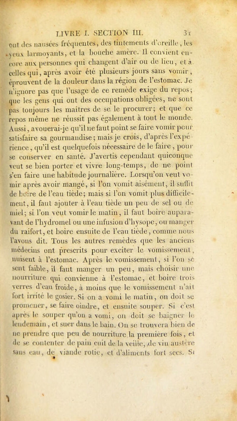 ont des nausées fréquentes, dos tintements d'oreille, les kcux larmoyants, et la bouche amère. Il convient en- ton: aux personnes qui changent d'air ou de lieu, et à celles qui, après avoir clé plusieurs jours sans vomir, éprouvent de la douleur dans la région de l'estomac. Je n'ignore pas que l'usage de ce remède exige du repos; que les gens qui out des occupations obligées, ne sont pas toujours les maîtres de se le procurer; et que ce repos même ne réussit pas également à tout le monde. Aussi, avouerai-je qu'il ne faut point se faire vomir pour satisfaire sa gourmandise; niais je crois, d'après l'expé- rience , qu'il est quelquefois nécessaire de le faire , pour se conserver en santé. J'avertis cependant quiconque veut se bien porter et vivre long-temps, de ne poiui s'en faire une habitude journalière. Lorsqu'on veut vo- mir après avoir mangé, si l'on vomit aisément, il sullit de boire de l'eau tiède; mais si l'on vomit plus difficile- ment, il faut ajouter à l'eau tiède un peu de sel ou de miel; si l'on veut vomir le matin, il faut boire aupara- vant de l'hydromel ou une infusion d'bysope, ou manger du raifort, et boire ensuite de l'eau tiède, comme nous l'avons dit. Tous les autres remèdes que les anciens médecins ont prescrits pour exciter le vomissement, nuisent à l'estomac. Après le vomissement, si l'on se sent faible, il faut manger un peu, mais choisir une nourriture qui convienne à l'estomac, et boire trois seins d'eau froide, à moins (pie le vomissement n'ait fort irrité le gosier. Si on a vomi le matin, on doit se promener, se faire oindre, et ensuite souper. Si c'est après le souper qu'on a vomi, on doit se baigner le lendemain, et suer dans le bain. On se. trouvera bien de ne prendre que peu de nourriture la première fois, rt de se contenter de pain cuit de la veille, ,<le vin austère sans eau, de viande rolie, et d'aliments fort secs. Si