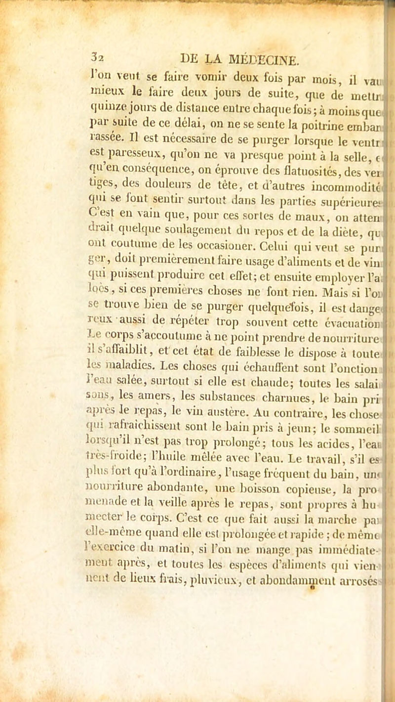 l'on veut se faire vomir deux fois par mois, il vaul mieux le faire deux jours de suite, que de mettrl quinze jours de distance entre chaque fois; à moinsque| par suite de ce délai, on ne se sente la poitrine embar.l rassée. Il est nécessaire de se purger lorsque le veu.tr f est paresseux, qu'on ne va presque point à la selle, c qu'en conséquence, on éprouve des flatuosités, des veij tiges, des douleurs de tête, et d'autres incommodité! qui se font sentir surtout dans les parties supérieuretl C'est en vain que, pour ces sortes de maux, on atterri drait quelque soulagement du repos et de la diète, qu ont coutume de les occasioner. Celui qui veut se pur ger., doil premièrement faire usage d'aliments et de vin qui puissent produire cet effet;et ensuite employer l'a. locs, si ces premières choses ne font rien. Mais si I'ol se trouve bien de se purger quelquefois, il estdange. reux aussi de répéter trop souvent cette évacuation: Le corps s'accoutume à ne point prendre de nourriture il s'uflaiblit, et cet état de faiblesse le dispose à toute les maladies. Les choses qui échauffent sont l'onction l'eau salée, surtout si elle est chaude; toutes les salaii ions, les amers, les substances charnues, le bain pri | après le repas, le vin austère. Au contraire, les chose qui rafraîchissent sont le bain pris à jeun; le sommeil, lorsqu'il n'est pas trop prolongé; tous les acides, l'eai, très-froide; l'huile mêlée avec l'eau. Le travail, s'il es- plus fort qu'à l'ordinaire, l'usage fréquent du bain, un« i nourriture abondante, une boisson copieuse, la pro* Hienade et la veille après le repas, sont propres à hu ! snecter le corps. C'est ce que fait aussi la marche pai '> elle-même quand elle est prolongée et rapide ; de même l'exercice du matin, si l'on ne mange pas immédiate- ment après, et toutes les espèces d'aliments qui vien- nent de lieux frais, pluvieux, et abondamment arrosés -