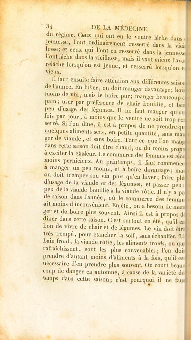 du régime, Cwix qui ont eu le ventre lâche dans Ji jeunesse, l'ont ordinairement resserré dans la vieil esse; et ceux qui l'ont eu resserré dans la jeuness, , 1 ont lâche dans la vieillesse; mais il vaut mieux l'ave relâche lorsqu'on est jeune, et resserré lorsqu'on c vieux. 1 1 J laul ensuite faire attention aux différentes saisoj- de i année. En hiver, on doit manger davantage; hoi moins de vin, mais le boire pur; manger beaucoup < pain; user par préférence de chair bouillie, et laii peu d'usage des légumes. Il ne faut manger qu'ui fois par jour, à moins que le ventre ne soit trop re serre. Si l'on diue, il est à propos de ne prendre m quelques aliments secs, en petite quantité, sans mai ger de viande, et sans boire. Tout ce que l'on mam, dans cette saison doit être chaud, ou du moins piop'i a exciter la chaleur. Le commerce des femmes est alo; moins pernicieux. Au printemps, il faut commenc. a manger un peu moins, et à boire davantage; ma on doit tremper sou vin plus qu'en hiver; faire pli] d'usage de la viande et des légumes, et passer peu peu de la viande bouillie à la viande rôtie. Il n'y a pj de saison dans l'année, ou le commerce des f'emin. ait moins d'inconvénient. En été, on a besoin de mai ger et de boire plus souvent. Ainsi il est à propos d, dîner dans cette saison. C'est surtout en été, qu'il es bon de vivre de chair et de légumes. Le vin doit èlr très-trempé, pour élaneher la soif, sans échauffer. L bain froid, la viande rôtie, les aliments froids, ou qu rafraîchissent, sont les plus convenables; l'on doi prendre d'autant moins d'aliments à la fois, qu'il es nécessaire d'eu prendre plus souvent. On court beau coup de danger eu automue, à cause de la variété di temps dans cette saison; c'est pourquoi il ne fau