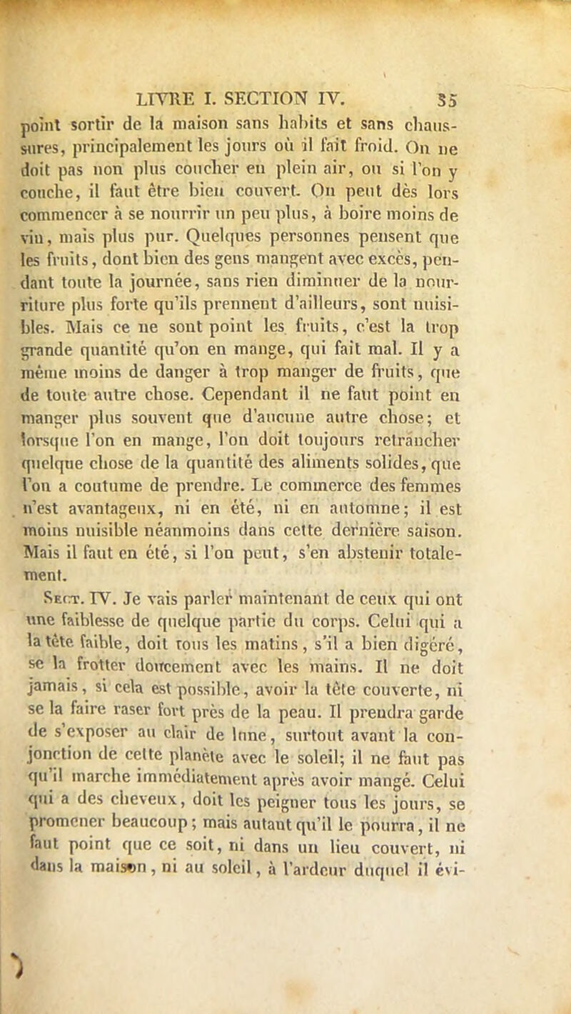 point sortir de la maison sans habits et sans chaus- sures, principalement les jours où il fait froid. On ne doit pas non plus coucher en plein air, ou si l'on y couche, il faut être bien couvert. On peut dès lors commencer à se nourrir un peu plus, à boire moins de vin, mais plus pur. Quelques personnes pensent que les fruits, dont bien des gens mangent avec excès, pen- dant toute la journée, sans rien diminuer de la nour- riture plus forte qu'ils prennent d'ailleurs, sont nuisi- bles. Mais ce ne sont point les fruits, c'est la trop grande quantité qu'on en mange, qui fait mal. Il y a même inoins de danger à trop manger de fruits, que de toute autre ebose. Cependant il ne faut point en manger plus souvent que d'aucune autre chose; et lorsque l'on en mange, l'on doit toujours retrancher quelque ebose de la quantité des aliments solides, que Ton a coutume de prendre. Le commerce des femmes n'est avantageux, ni en été, ni en automne; il est moins nuisible néanmoins dans cette dernière, saison. Mais il faut en été, si l'on peut, s'en abstenir totale- ment. Rect. IV. Je vais parler maintenant de ceux qui ont une faiblesse de quelque partie du corps. Celui qui a la tète, faible, doit tous les matins, s'il a bien digéré, se la frotter doucement avec les mains. Il ne doit jamais, si cela est possible, avoir la tête couverte, ni se la faire raser fort près de la peau. Il prendra garde de s'exposer au clair de lune, surtout avant la con- jonction de cette planète avec le soleil; il ne faut pas qu'il marche immédiatement après avoir mangé. Celui qui a des cheveux, doit les peigner tous les jours, se promener beaucoup ; mais autaut qu'il le pourra, il ne faut point que ce soit, ni dans un lieu couvert, ni dans la mai<*>n, ni au soleil, à l'ardeur duquel il évi-