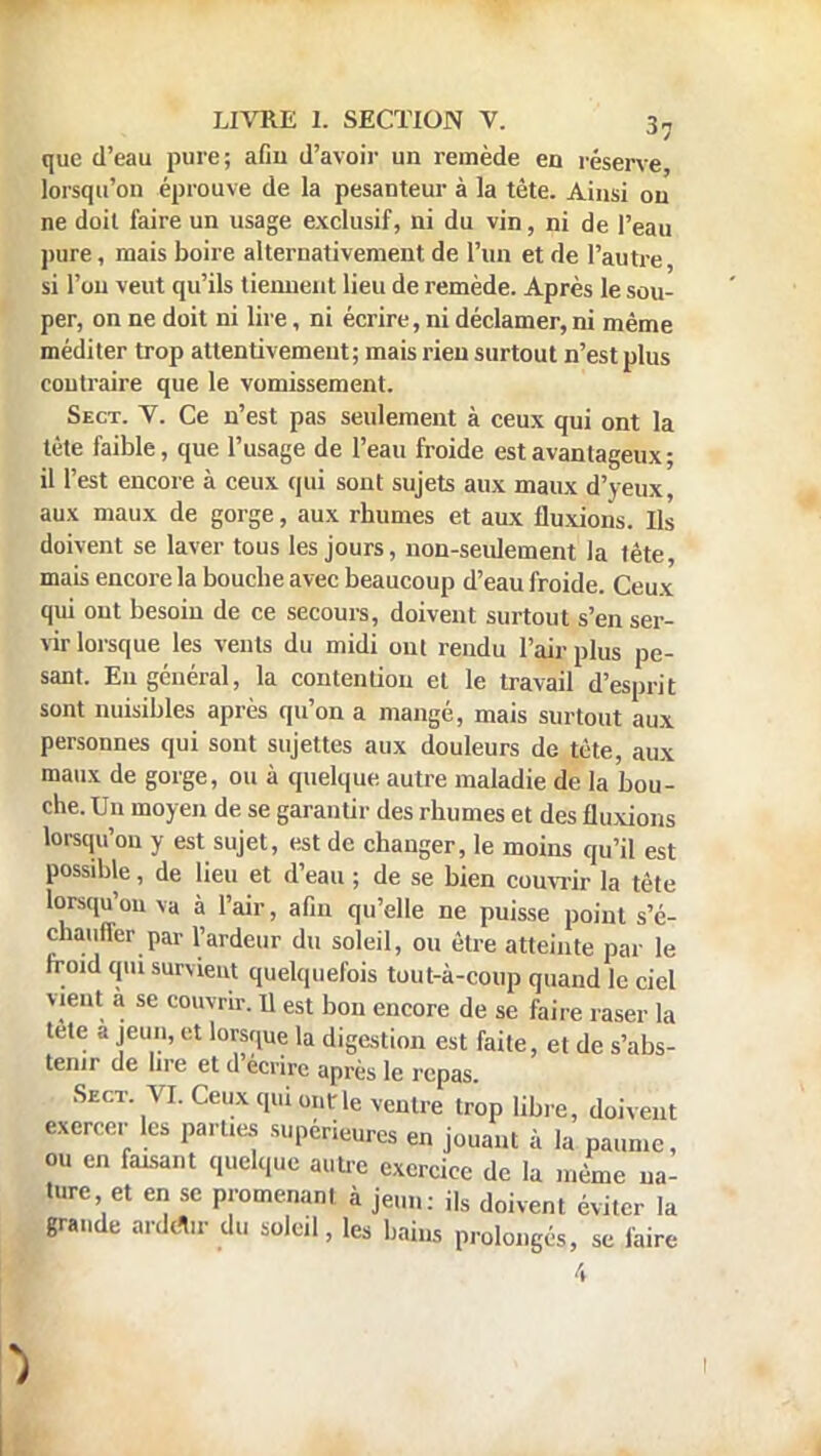 que d'eau pure; afiu d'avoir un remède en réserve, lorsqu'on éprouve de la pesanteur à la tête. Ainsi ou ne doit faire un usage exclusif, ni du vin, ni de l'eau pure, mais boire alternativement de l'un et de l'autre, si l'on veut qu'ils tiennent lieu de remède. Après le sou- per, on ne doit ni lire, ni écrire, ni déclamer, ni même méditer trop attentivement; mais rien surtout n'est plus contraire que le vomissement. Sect. V. Ce n'est pas seulement à ceux qui ont la tète faible, que l'usage de l'eau froide est avantageux; il l'est encore à ceux qui sont sujets aux maux d'yeux, aux maux de gorge, aux rhumes et aux fluxions. Ils doivent se laver tous les jours, non-seulement la tête, mais encore la bouche avec beaucoup d'eau froide. Ceux qui out besoin de ce secours, doivent surtout s'en ser- vir lorsque les vents du midi out rendu l'air plus pe- sant. Eu général, la contention et le travail d'esprit sont nuisibles après qu'on a mangé, mais surtout aux personnes qui sont sujettes aux douleurs de tète, aux maux de gorge, ou à quelque autre maladie de la bou- che. Un moyen de se garantir des rhumes et des fluxions lorsqu'on y est sujet, est de changer, le moins qu'il est possible, de lieu et d'eau ; de se bien couvrir la tète lorsqu'on va à l'air, afin qu'elle ne puisse point s'é- chauffer par l'ardeur du soleil, ou être atteinte par le froid qui survient quelquefois tout-à-coup quand le ciel vient a se couvrir. U est bon encore de se faire raser la tète a jeun, et lorsque la digestion est faite, et de s'abs- tenir de lire et d'écrire après le repas. Sect. VI. Ceux qui ont le ventre trop libre, doivent exercer les parties supérieures en jouant à la paume, ou en faisant quelque autre exercice de la même na- ture et en se promenant à jeun: ils doivent éviter la grande ardtl.r du soleil, les bains prolongés, se faire