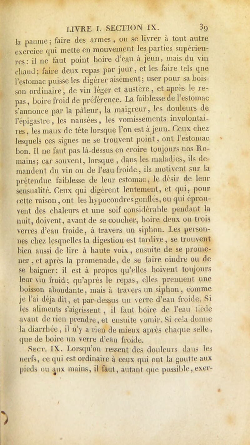 la paume; faire des armes , ou se livrer à tout autre exercice qui mette en mouvement les parties supérieur res: il ne faut point boire d'eau à jeun, mais du vin, chaud; faire deux repas par jour, et les faire tels que l'estomac puisse les digérer aisément; user pour sa bois- son ordinaire, de vin léger et austère, et après le re- pas, boire froid de préférence. La faiblesse de l'esloniac s'annonce par la pâleur, la maigreur, les douleurs de l'épigastre, les nausées, les vomissements involontai- res , les maux de tête, lorsque l'on est à jeun. Ceux chez lesquels ces signes ne se trouvent point., ont l'estomac bon. Il ne faut pas là-dessus en croire toujours nos Ro- mains; car souvent, lorsque , dans les maladies, ils de- mandent du vin ou de l'eau froide, ils motivent sur la prétendue faiblesse de leur estomac, le désir de leur sensualité. Ceux qui digèrent lentement, et qui, pour cette raison, ont les hypocondres gonflés, ou qui éprou- vent des chaleurs et une soif considérable pendant la nuit, doivent, avant de se coucher, boire deux ou trois verres d'eau froide, à travers un siphon. Les person- nes chez lesquelles la digestion est tardive, se trouvent bien aussi de lire à haute voix, ensuite de se prome- ner ,et après la promenade, de se faire oindre ou de se baigner: il est à propos qu'elles boivent toujours leur viu froid; qu'après le repas, elles prennent une boisson abondante, mais à travers un siphon, comme je l'ai déjà dit, et par-dessus un verre d'eau froide. Si les aliments s'aigrissent , il faut boire de l'eau tiède avant de rien prendre, et ensuite vomir. Si cela dftnne la diarrhée, il n'y a rien de mieux après chaque selle, que de boire un verre d'eau froide. Skot. IX. Lorsqu'on ressent des douleurs dans les nerfs, ce qui est ordinaire à ceux qui ont la goutte aux pieds ou aux mains, il faut, autant que possible ,exer-