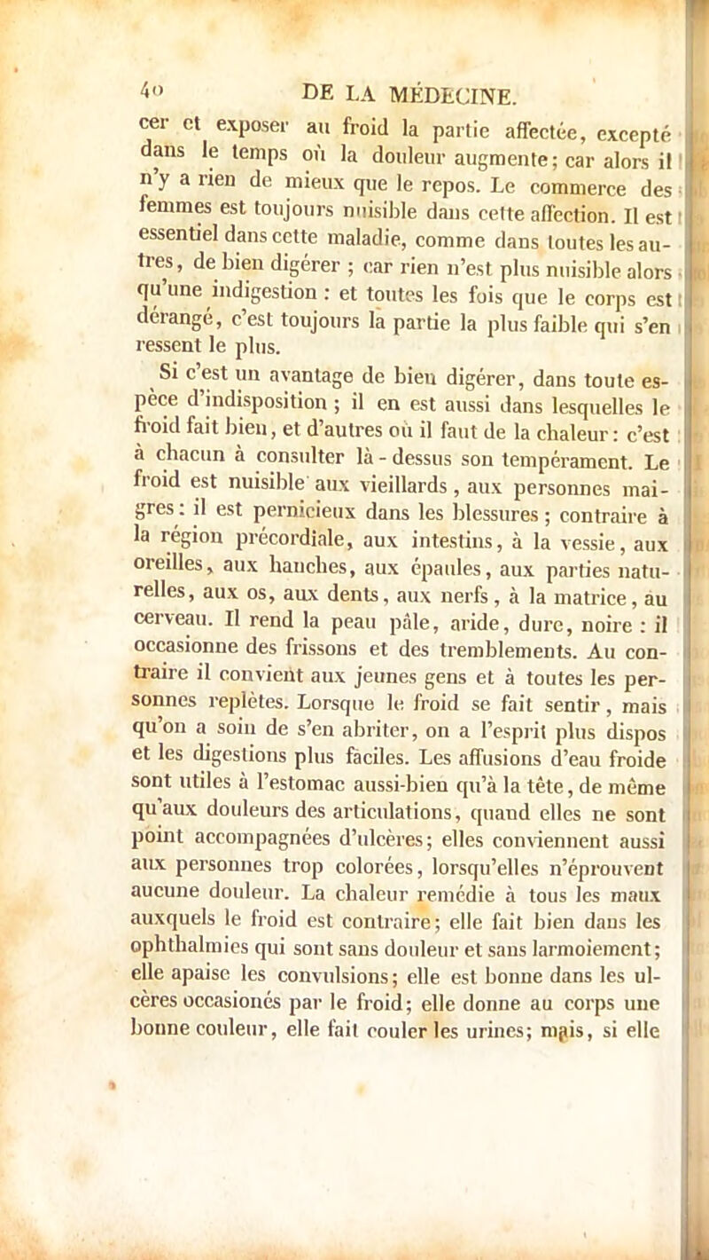cer et exposer a» froid la partie affectée, excepté dans le temps où la douleur augmente; car alors i! n'y a rien de mieux que le repos. Le commerce des femmes est toujours nuisible dans cette affection. Il est essentiel dans cette maladie, comme dans toutes les au- tres, de bien digérer ; car rien n'est plus nuisible alors qu'une indigestion : et toutes les fois que le corps est dérangé, c'est toujours la partie la plus faible qui s'en ressent le plus. Si c'est un avantage de bien digérer, dans toute es- pèce d'indisposition ; il en est aussi dans lesquelles le froid fait bien, et d'autres ou il faut de la chaleur: c'est à chacun à consulter là - dessus son tempérament. Le froid est nuisible aux vieillards, aux personnes mai- gres : il est pernicieux dans les blessures ; contraire à la région précordiale, aux intestins, à la vessie, aux oreilles, aux hanches, aux épaules, aux parties natu- relles, aux os, aux dents, aux nerfs, à la matrice, au cerveau. Il rend la peau pâle, aride, dure, noire : il occasionne des frissons et des tremblements. Au con- traire il convient aux jeunes gens et à toutes les per- sonnes replètes. Lorsque le froid se fait sentir, mais qu'on a soin de s'en abriter, on a l'esprit plus dispos et les digestions plus faciles. Les affusions d'eau froide sont utiles à l'estomac aussi-bien qu'à la tête, de même qu'aux douleurs des articulations, quand elles ne sont point accompagnées d'ulcères; elles conviennent aussi aux personnes trop colorées, lorsqu'elles n'éprouvent aucune douleur. La chaleur remédie à tous les maux auxquels le froid est contraire; elle fait bien dans les ophthalmies qui sont sans douleur et sans larmoiement ; elle apaise les convulsions; elle est bonne dans les ul- cères occasionés par le froid ; elle donne au corps une bonne couleur, elle fait couler les urines; mais, si elle