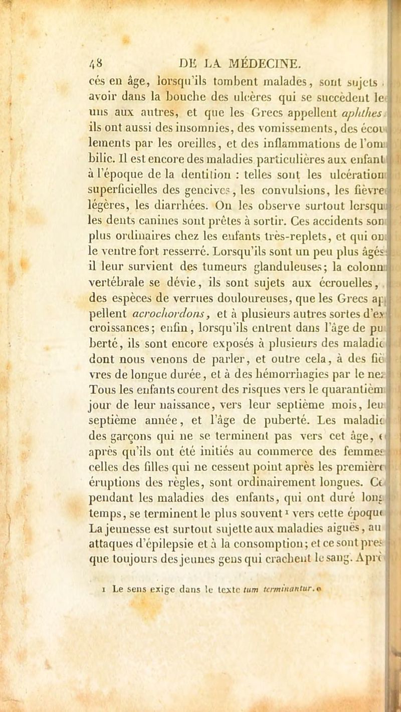 ces en âge, lorsqu'ils tombent malades, sont sujets .1 avoir dans la bouche des ulcères qui se succèdent le i uns aux autres, et que les Grecs appellent apluhes I ils ont aussi des insomnies, des vomissements, des écovl lements par les oreilles, et des inflammations del'onil bilic. Il est encore des maladies particulières aux enfant! à l'époque de la dentilion : telles sont les ulcération superficielles des gencive?, les convulsions, les fièvres légères, les diarrhées. Ou les observe surtout lcrsquî les dents canines sont prèles à sortir. Ces accidents son plus ordinaires chez les enfants très-replets, et qui ou. le ventre fort resserré. Lorsqu'ils sont un peu plus âgés il leur survient des tumeurs glanduleuses; la colonm vertébrale se dévie, ils sont sujets aux écrouelles, des espèces de verrues douloureuses, que les Grecs ar.| pellent acrochoidons, et à plusieurs autres sortes d'e.v' croissances; enfin, lorsqu'ils entrent dans l'âge de pu. bertc, ils sont encore exposés à plusieurs des maladie dont nous venons de parler, et outre cela, à des fié vres de longue durée, et à des hémorrhagies par le ne; Tous les enfants courent des risques vers le quarantièmi jour de leur naissance, vers leur septième mois, leu septième année, et l'âge de puberté. Les maladie des garçons qui ne se terminent pas vers cet âge, < après qu'ils ont été initiés au commerce des femmei celles des filles qui ne cessent point après les première' éruptions des règles, sont ordinairement longues. Ccl> pendant les maladies des enfants, qui ont duré loni \ temps, se terminent le plus souvent1 vers cette époque j La jeunesse est surtout sujette aux maladies aiguës, au attaques d'épilepsie et à la consomption ; et ce sont près que toujours des jeunes gens qui crachent lesaug. Apri