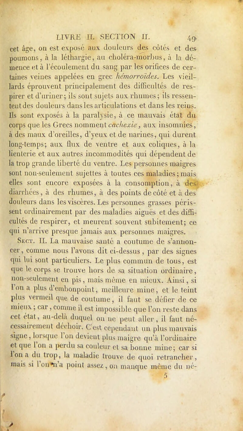 cet âge, on est exposé aux douleurs des côtés et des poumons, à la léthargie, au cboléra-morbus, à la dé- mence et à l'écoulement du sang par les orifices de cer- taines veines appelées en grec hémorroïdes. Les vieil- lards éprouvent principalement des difficultés de res- pirer et d'uriner; ils sont stijels aux rhumes ; ils ressen- tent des douleurs dans les articulations et dans les reins. Ils sont exposés à la paralysie, à ce mauvais état du corps que les Grecs nomment cachexie, aux insomnies, à des maux d'oreilles, d'yeux et de narines, qui durent long-temps; aux flux de ventre et aux coliques, à la lienterie et aux autres incommodités qui dépendent de la trop grande liberté du ventre. Les personnes maigres sont non-seulement sujettes à toutes ces maladies; mais elles sont encore exposées à la consomption, à des.) diarrhées, à des rhumes, à des points de côté et à des douleurs dans les viscères. Les personnes grasses péris- sent ordinairement par des maladies aiguës et des diffi- cultés de respirer, et meurent souvent subitement; ce qui n'arrive presque jamais aux personnes maigres. Sect. II. La mauvaise santé a coutume de s'annon- cer , comme nous l'avons dit ci-dessus, par des signes qui lui sont particuliers. Le plus commun de tous, est que le corps se trouve hors de sa situation ordinaire, non-seulement en pis, mais même en mieux. Ainsi, si l'on a plus d'embonpoint, meilleure mine, et le teint plus vermeil que de coutume, il faut se défier de ce mieux ; car, comme il est impossible que l'on reste dans cet état, au-delà duquel on ne peut aller, il faut né- cessairement déchoir. C'est fepeiidn.it un plus mauvais signe, lorsque l'on devient plus maigre qu'à l'ordinaire et que l'on a perdu sa couleur et sa bonne mine; car si l'on a du trop, la maladie trouve de quoi retrancher, mais si l'ou*n'a point assez, on manque même du né-