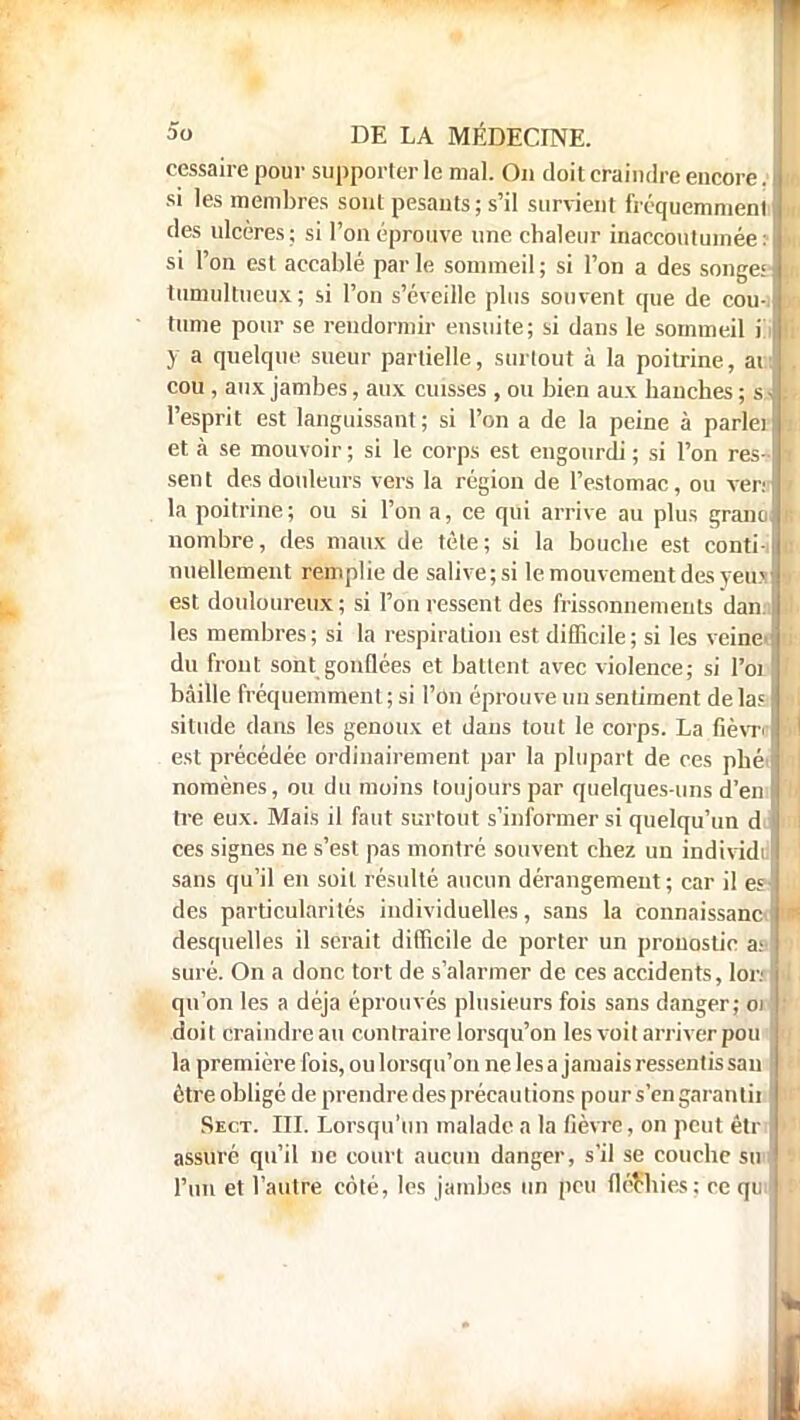 cessaire pour supporter le mal. On doit craindre encore. si les membres sont pesants; s'il survient fréquemment des ulcères; si l'on éprouve une chaleur inaccoutumée : si l'on est accablé par le sommeil ; si l'on a des songe» tumultueux; si l'on s'éveille plus souvent que de cou- tume pour se rendormir ensuite; si dans le sommeil il y a quelque sueur partielle, surtout à la poitrine, ai:- cou , aux jambes, aux cuisses , ou bien aux hanches ; s.J l'esprit est languissant ; si l'on a de la peine à parlei et à se mouvoir; si le corps est engourdi; si l'on res- sent des douleurs vers la région de l'estomac, ou veir la poitrine ; ou si l'on a, ce qui arrive au plus granû nombre, des maux de tète; si la bouche est conti-i nuellement remplie de salive;si le mouvement des yeusl est douloureux; si l'on ressent des frissonnements dan.i les membres ; si la respiration est difficile ; si les veinei du front sont gonflées et battent avec violence; si l'oi bâille fréquemment; si l'on éprouve un sentiment delà? situde dans les genoux et dans tout le corps. La fièvn est précédée ordinairement par la plupart de ces phéi nomènes, ou du moins toujours par quelques-uns d'en tre eux. Mais il faut surtout s'informer si quelqu'un d ces signes ne s'est pas montré souvent chez un individi sans qu'il en soit résulté aucun dérangement; car il es des particularités individuelles, sans la counaissanc» desquelles il serait difficile de porter un pronostic a: suré. On a donc tort de s'alarmer de ces accidents, Ion qu'on les a déjà éprouvés plusieurs fois sans danger; 01 doit craindreau contraire lorsqu'on les voit arriver pou la première fois, ou lorsqu'on ne les a jamais ressentis sau être obligé de prendre des précautions pour s'en garantii Sect. III. Lorsqu'un malade a la fièvre, on peut étr assuré qu'il ne court aucun danger, s'il se couche su* l'un et l'autre coté, les jambes un peu fléchies: ce qui