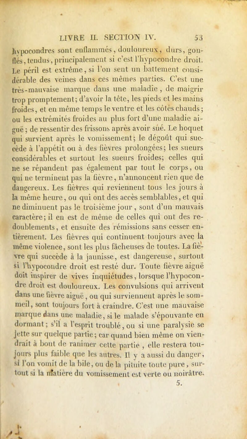 itypocondres sont enflammés, douloureux, durs, gon- flés, tendus, principalement si c'est l'hypocondre droit. Le péril est extrême,si l'on sent un battement consi- dérable des veines dans ces mêmes parties. C'est une très-mauvaise marque dans une maladie , de maigrir trop promptemeat; d'avoir la tète, les pieds et les mains froides, el en même temps le ventre et les cotés chauds; ou les extrémités froides au plus fort d'une maladie ai- guë ; de ressentir des frissons après avoir sué. Le hoquet (mi survient après le vomissement; le dégoût qui suc- cède à l'appétit ou à des lièvres prolongées; les sueurs considérables et surtout les sueurs froides; celles qui ne se répandent pas également par tout le corps, ou qui uc terminent pas la lièvre, n'annonceut rien que de dangereux. Les fièvres qui reviennent tous les jours à la même heure, ou qui ont des accès semblables, et qui ne diminuent pas le troisième jour, sont d'un mauvais caractère; il en est de même de celles qui ont des re- doublements, et ensuite des rémissions sans cesser en- tièrement. Les fièvres qui continuent toujours avec la même violence, son! les plus fâcheuses de toutes. La fiè- vre qui succède à la jaunisse, est dangereuse, surtout si l'hypocondre droit est resté dur. Toute fièvre aiguë doit inspirer de vives inquiétudes, lorsque l'hypocon- dre droil est douloureux. Les convulsions qui arrivent dans une fièvre aiguë, ou qui surviennent après le som- meil, sont toujours fort à craindre. C'est une mauvaise marque dans une maladie, si le malade s'épouvante en dormant; s'il a l'esprit troublé, ou si une paralysie se Jette sur quelque partie ; car quand bien même on vien- drait à bout de ranimer cette partie , elle restera tou- jours plus faible que les autres. Il y a aussi du danger, si l'on vomit de la bile, ou de la pituite toute pure, sur- tout si la ntatière du vomissement est verte ou noirâtre. \ , 5.