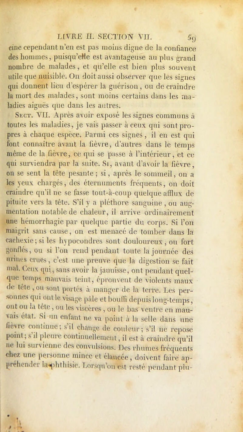 cine cependant n'en est pas moins digne de la confiance des hommes, puisqu'eHe est avantageuse au plus graud nombre de malades, et qu'elle est bien plus souvent utile que nuisible. On doit aussi observer que les signes qui donnent lieu d'espérer la guérisou, ou de craindre la mort des malades, sont moins certains dans les ma- ladies aiguës que dans les autres. Sect. VII. Après avoir exposé les signes communs à toutes les maladies, je vais passer à ceux qui sont pro- pres à chaque espèce. Parmi ces signes, il en est qui font connaître avant la fièvre, d'autres dans le temps même de la fièvre, ce qui se passe à l'intérieur, et ce qui surviendra par la suite. Si, avant d'avoir la fièvre, on se sent la tète pesante ; si, après le sommeil, on a les yeux chargés, des éternumenls fréquents, on doit craindre qu'il ne se fasse tout-à-coup quelque afflux de pituite vers la tète. S'il y a pléthore sanguine, ou aug- mentation notable de chaleur, il arrive ordinairement une hémorrhagie par quelque partie du corps. Si l'on maigrit sans cause, on est menacé de tomber dans la cachexie; si les hypocondres sont douloureux , ou fort gonflés, ou si l'on rend pendant toute (ajournée des Urines crues, c'est une preuve que la digestion se fait roaK ( eux qui, sans avoir la jaunisse, ont pendant quel- que temps mauvais teint, éprouvent de violents maux de tète, ou sont portés à manger de la terre. Les per- sonnes qui ont le visage pâle et bondi depuis long-temps, ont ou la lôte, ou les viscères, ou le bas venlre en mau- vais état. Si un enfant ne va point à la selle dans une fièvre continue; s'il change de couleur; s'il ne repose point ; s d pleure continuellement, il est à craindre qu'il ne lui survienne des convulsions. Des rhumes fréquents chez une personne mince et élancée, doivent faire ap- préhender ItHphthisic. Lorsqu'on est resté pendant plu-