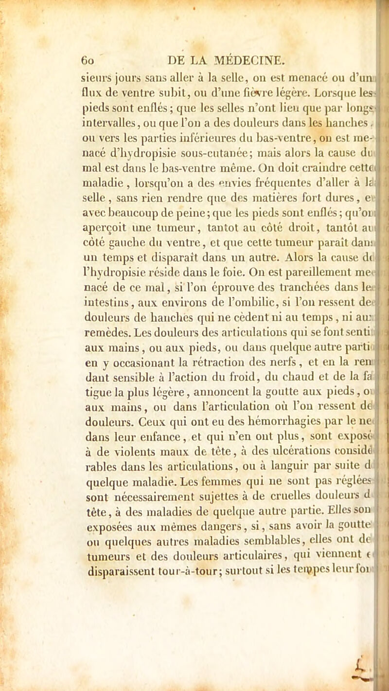 sieurs jours sans aller à la selle, on est menacé ou d'uni flux de venlre subit, ou d'une fièvre légère. Lorsque les- pieds sont enflés ; que les selles n'ont lieu que par longs intervalles, ou que l'on a des douleurs dans les hanches. ou vers les parties inférieures du bas-ventre, ou est me- nacé d'hydropisie sous-cutanée; mais alors la cause dui mal est dans le bas-ventre même. On doit craindre cettpi maladie , lorsqu'on a des envies fréquentes d'aller à h selle , sans rien rendre que des matières fort dures, ev avec beaucoup de peine ; que tes pieds sont enflés ; qu'oui aperçoit une tumeur, tantôt au côté droit, tantôt au côté gauche du ventre, et que cette tumeur paraît dam, un temps et disparait dans un autre. Alors la cause d( l'hydropisie réside dans le foie. On est pareillement me» nacé de ce mal, si l'on éprouve des tranchées dans 1er intestins, aux environs de l'ombilic, si l'on ressent de> douleurs de hanches qui ne cèdent ni au temps , ni au:, remèdes. Les douleurs des articulations qui se font senti, aux mains, ou aux pieds, ou daus quelque autre parti', en y occasionant la rétraction des nerfs , et en la ren:> daut sensible à l'action du froid, du chaud et de la fa tigue la plus légère, annoncent la goutte aux pieds, 01 aux mains, ou dans l'articulation où l'on ressent de douleurs. Ceux qui ont eu des hémorrhagies par le nei dans leur enfance, et qui n'en ont plus, sont exposé à de violents maux de tête, à des ulcérations eonsidè rables dans les articulations, ou à languir par suite di quelque maladie. Les femmes qui ne sont pas réglées ■ sont nécessairement sujettes à de cruelles douleurs dJ tête, à des maladies de quelque autre partie. Elles son exposées aux mêmes dangers, si, sans avoir la goutte ou quelques autres maladies semblables, elles ont de tumeurs et des douleurs articulaires, qui viennent ( disparaissent lour-à-tour; surtout si les tempes leur fol»