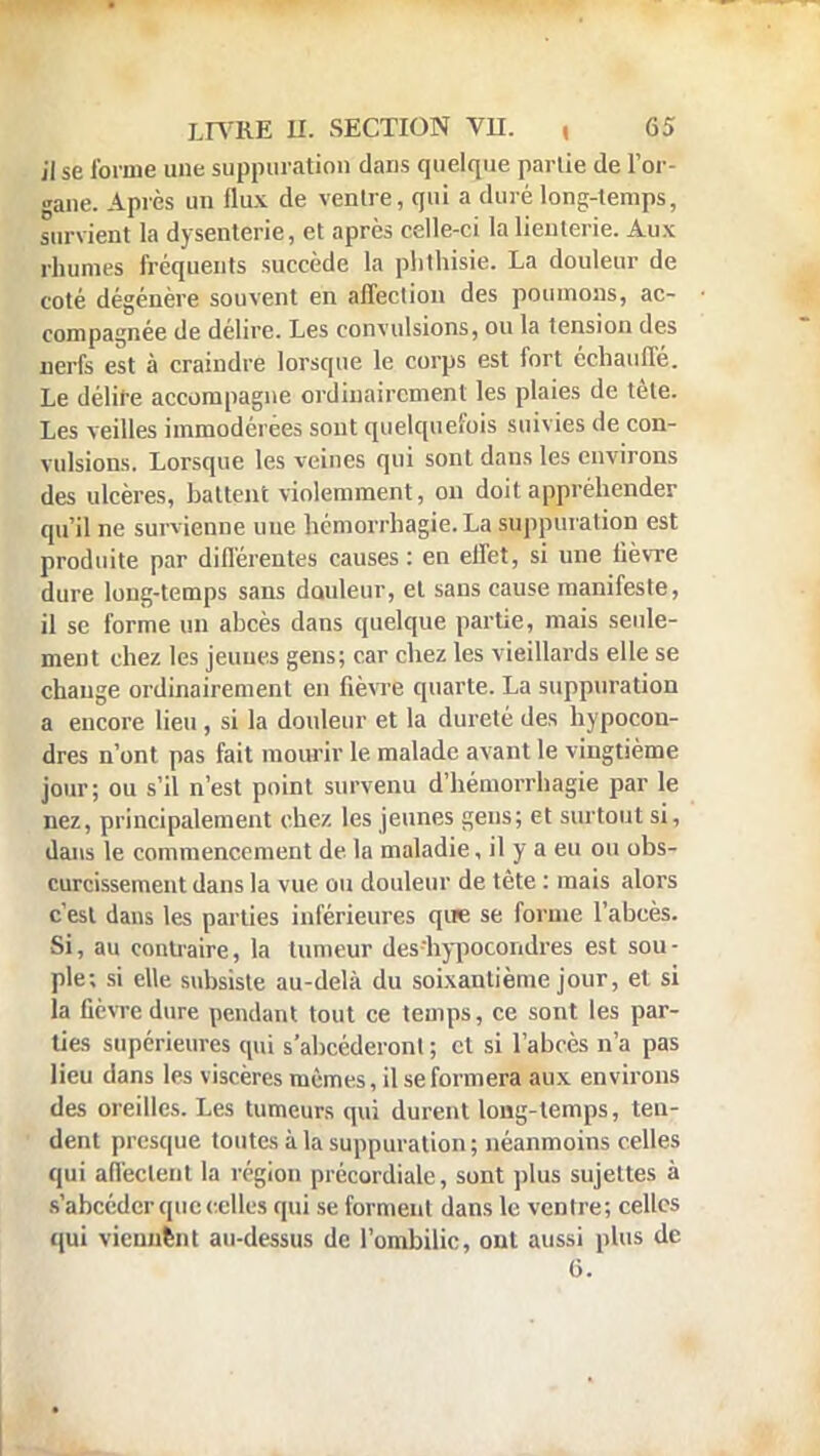 il se forme une suppuration dans quelque parlie de l'or- gane. Après un flux de ventre, qui a duré long-lemps, survient la dysenterie, et après celle-ci la lienterie. Aux rhumes fréquents succède la phthisie. La douleur de coté dégénère souvent en affection des poumons, ac- compagnée de délire. Les convulsions, ou la tension des nerfs est à craindre lorsque le corps est fort échauffé. Le délire accompagne ordinairement les plaies de tète. Les veilles immodérées sont quelquefois suivies de con- vulsions. Lorsque les veines qui sont dans les environs des ulcères, battent violemment, on doit appréhender qu'il ne survienne une hémorrhagie. La suppuration est produite par différentes causes: en effet, si une lièvre dure long-temps sans douleur, et sans cause manifeste, il se forme un abcès dans quelque partie, mais seule- ment chez les jeunes gens; car chez les vieillards elle se change ordinairement en fièvre quarte. La suppuration a encore lieu , si la douleur et la dureté des hypocon- dres n'ont pas fait mourir le malade avant le vingtième jour; ou s'il n'est point survenu d'hémorrhagie par le nez, principalement chez les jeunes gens; et surtout si, dans le commencement de la maladie, il y a eu ou obs- curcissement dans la vue ou douleur de tête : mais alors c'est dans les parties inférieures que se forme l'abcès. Si, au contraire, la tumeur deshypocondres est sou- ple; si elle subsiste au-delà du soixantième jour, et si la lièvre dure pendant tout ce temps, ce sont les par- ties supérieures qui s'abcéderont ; cl si l'abcès n'a pas lieu dans les viscères mêmes, il se formera aux environs des oreilles. Les tumeurs qui durent long-temps, ten- dent presque toutes à la suppuration; néanmoins celles qui affectent la région précordiale, sont plus sujettes à s'abeéder que celles qui se forment dans le ventre; celles qui viennent au-dessus de l'ombilic, ont aussi plus de G.