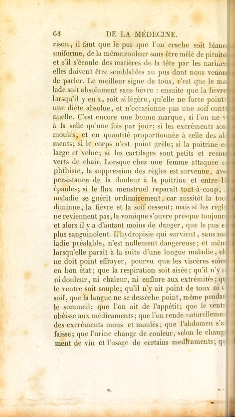 rison, il faut que le pus que Fou crache soit blanc uniforme, de la même couleur sans être mêlé de pituite et s'il s'écoule des matières de la tète par les narine elles doivent être semblables au pus dont nous veunt de parler. Le meilleur signe de tous, c'est que le m; lade soit absolument sans fièvre : ensuite que la fièvrr ljrsqu'il y eu a, soit si légère, qu'elle ne force point une diète absolue, et n'occasionne pas une soif cont nuelle. C'est encore une bonne marque, si l'on ne î à la selle qu'une fois par jour; si les excréments soi moulés, et en quantité proportionnée à celle des al meuts; si le corps n'est point grêle; si la poitrine e large et velue; si les cartilages sont petite et recou verts de chair. Lorsque chez une femme attaquée c phtbisic, la suppression des règles est survenue, av< persistance de la douleur à la poitrine et entre 1 épaules; si le flux menstruel reparaît tout-à-coup, maladie se guérit ordinairemeut, car aussitôt la toi diminue, la fièvre et la soif cessent; mais si les règl: ne reviennent pas, la vomique s'ouvre presque toujour et alors il y a d'autant moins de danger, que le pus c plus sanguinolent. L'hydropisie qui survient, sans m; ladie préalable, n'est nullement dangereuse; et mèn lorsqu'elle paraît à la suite d'une longue maladie, eb ne doit point effrayer, pourvu que les viscères soie-! en bon état; que la respiration soit aisée; qu'il n'j I ni douleur, ni chaleur, ni enflure aux extrémités; qi le ventre soit souple; qu'il n'y ait point de toux ni < soif, que la langue ne se dessèche point, même pendai le sommeil; que l'on ait de l'appétit; que le vent obéisse aux médicaments; que l'on rende nalurelleme des excréments mous et moulés; que l'abdomen s faissc; que l'urine change de couleur, selon le chan ment de viu et l'usage de certains médicament^, g
