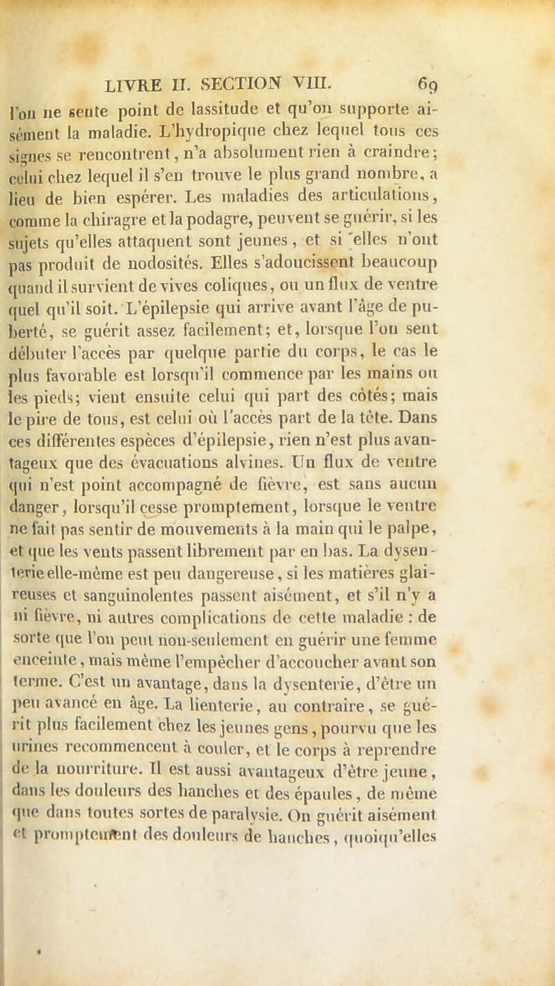 Von ne sente point de lassitude et qu'on supporte ai sèment la maladie. L'hydropique chez lequel tous ces signes se rencontrent, n'a absolument rien à craindre; relui chez lequel il s'en trouve le pins grand nombre, a lieu de bien espérer. Les maladies des articulations, comme la chiragre et la podagre, peuvent se guérir, si les sujets qu'elles attaquent sont jeunes , et si elles n'ont pas produit de nodosités. Elles s'adoucissent beaucoup quand il survient de vives coliques, ou un flux de ventre quel qu'il soit. L'épilepsie qui arrive avant l'âge de pu- bérté, se guérit assez facilement; et, lorsque l'on sent débuter l'accès par quelque partie du corps, le cas le plus favorable est lorsqu'il commence par les mains ou les pieds; vient ensuite celui qui part des cotés; mais le pire de tous, est celui où l'accès part de la tète. Dans ces différentes espèces d'épilepsie, rien n'est plus avan- tageux que des évacuations alvines. Un flux de ventre qui n'est point accompagné de fièvre, est sans aucun danger, lorsqu'il cesse promplement, lorsque le ventre ne fait pas sentir de mouvements a la main qui le palpe, et que les vents passent librement par en bas. La dvsen terieelle-même est peu dangereuse, si les matières glai- reuses et sanguinolentes passent aisément, et s'il n'y a ni fièvre, ni autres complications de celte maladie : de sorte que Von peut non-seulement en guérir une femme enceinte, mais même l'empêcher d'accoucher avant son terme. C'est un avantage, dans la dysenterie, d'èlre un peu avancé en âge. La lienterie, au contraire, se gué- rit plus facilement chez les jeunes gens , pourvu que les urines recommencent à couler, et le corps à reprendre de la nourriture. Il est aussi avantageux d'être jeune , dans les douleurs des hanches et des épaules, de même que dans toutes sortes de paralysie. On guérit aisément et promptetiftnl des douleurs de hanches, quoiqu'elles