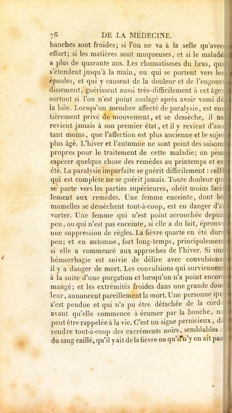 hanches sont froides; si l'on ne va à la selle qu'avec vil effort; si les matières sont muqueuses, et si le maladdll a plus de quarante ans. Les rhumatismes du bras, qui.ll s'étendent jusqu'à la main, ou qui se portent vers 1er 11 épaules, et qui y causent de la douleur et de l'engounH dissement, guérissent aussi très-difficilement à cet âgei-B surtout si l'on n'est poiut soulagé après avoir vomi di 11 la bile. Lorsqu'un membre affecté de paralysie, est emfl tièrement privé de mouvement, et se dessèche, il noH revient jamais à son premier état, et il y revient d'au il tant moins, que l'affection est plus ancienne et le suje< I plus âgé. L'hiver et l'automne ne sont point des saison: I propres pour le traitement de cette maladie; on peu I espérer quelque chose des remèdes au printemps et ee I été. La paralysie imparfaite se guérit difficilement : celll! I qui est complète ne se guérit jamais. Toute douleur qi; j se' porte vers les parties supérieures, obéit moins facifl lement aux remèdes. Une femme enceinte, dont le | mamelles se dessèchent tout-à-coup, est en danger d's vorter. Une femme qui n'est point accouchée depui i peu, ou qui n'est pas enceinte, si elle a du lait, éprouv j une suppression de règles. La fièvre quarte en été dur I peu; et en automne, fort long-temps, principalement si elle a commencé aux approches de l'hiver. Si uni! hémorrhagie est suivie de délire avec convulsionslj il y a danger de mort. Les convulsions qui surviennemlB à la suite d'une purgation et lorsqu'on n'a point encor. Il mangé; et les extrémités froides dans une grande dou II leur, annoncent pareillement la mort. Une personne qu II s'est pendue et qui n'a pu être détachée de la cord I avant qu'elle commence à écumer par la bouche, n i peut être rappelée à la vie. C'est un signe pernicieux, d J rendre tout-à-coup des excréments noirs, semblables I du sang caillé, qu'il y ait de la fièvre ou qu'ilVy en ait paal I