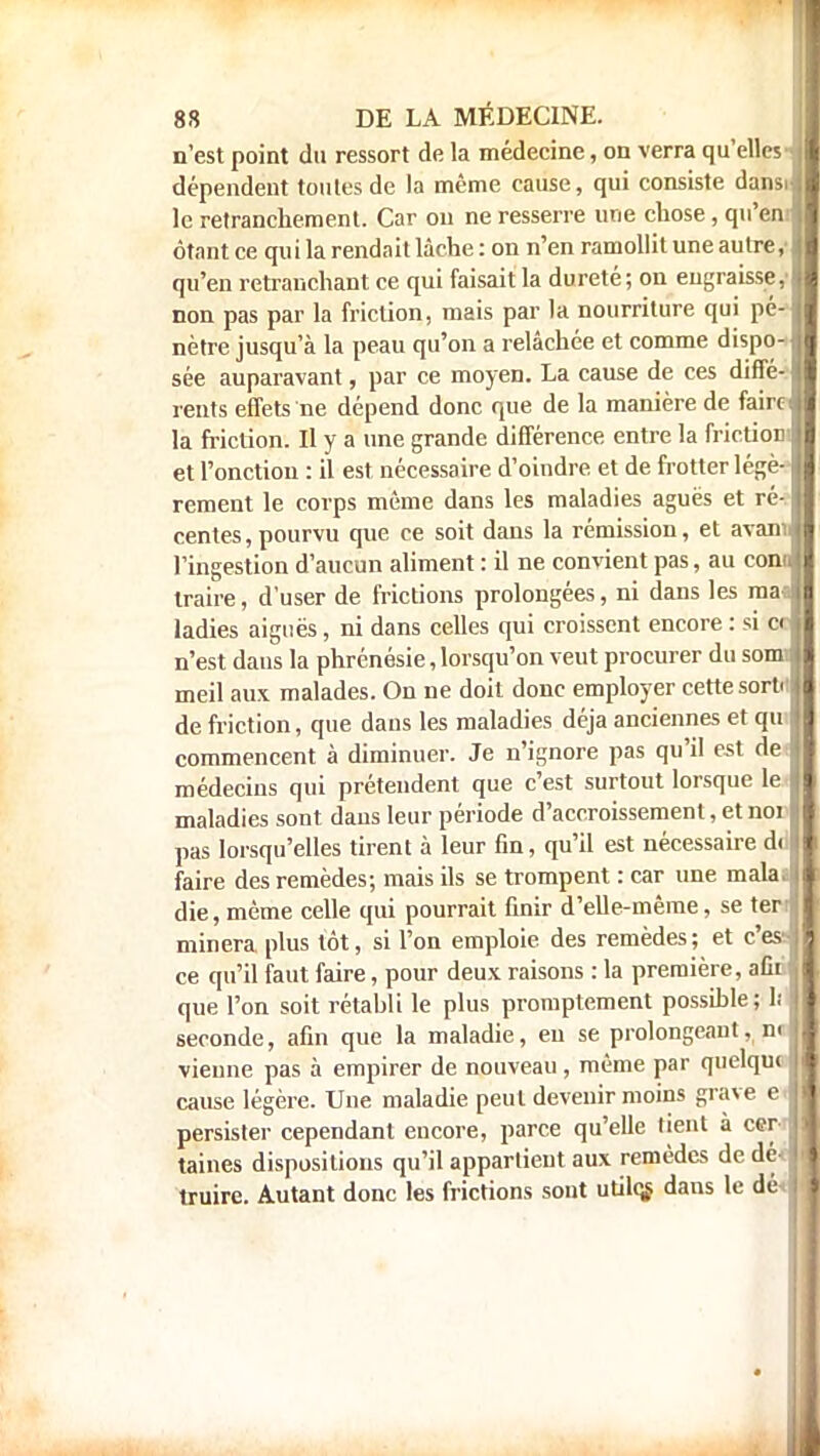 n'est point du ressort de la médecine, on verra qu'elles-, dépendent toutes de la même cause, qui consiste dans! le retranchement. Car ou ne resserre une chose , qu'en.! étant ce qu i la rendait lâche : on n'en ramollit une autre f 1 qu'en retranchant ce qui faisait la dureté; on engraisse, ! non pas par la friction, mais par la nourriture qui pé-1 nètre jusqu'à la peau qu'on a relâchée et comme dispo-1 sée auparavant, par ce moyen. La cause de ces diffé-1 reuts effets ne dépend donc que de la manière de faircl la friction. Il y a une grande différence entre la friction! et l'onction : il est nécessaire d'oindre et de frotter légè-1 rement le corps même dans les maladies aguës et ré-1 centes, pourvu que ce soit dans la rémission, et avanJ l'ingestion d'aucun aliment : il ne convient pas, au conJ traire, d'user de frictions prolongées, ni dans les maal ladies aiguës, ni dans celles qui croissent encore : si ecl n'est dans la phrénésie, lorsqu'on veut procurer du som! meil aux malades. On ne doit donc employer cette sorti! de friction, que dans les maladies déjà anciennes et qu commencent à diminuer. Je n'ignore pas qu'il est de médecins qui prétendent que c'est surtout lorsque le maladies sont dans leur période d'accroissement, et noi pas lorsqu'elles tirent à leur fin, qu'il est nécessaire du faire des remèdes; mais ils se trompent : car une mala.ï die, même celle qui pourrait finir d'elle-même, se ter! minera plus tôt, si l'on emploie des remèdes ; et c'es! ce qu'il faut faire, pour deux raisons : la première, afit :< que l'on soit rétabli le plus promptement possible; 1; ï seconde, afin que la maladie, en se prolongeanl. m vienne pas à empirer de nouveau , même par quelqw i cause légère. Une maladie peut devenir moins grave e! persister cependant encore, parce qu'elle tient à cer- taines dispositions qu'il appartient aux remèdes de dé< I truire. Autant donc les frictions sont utilqs dans le dé