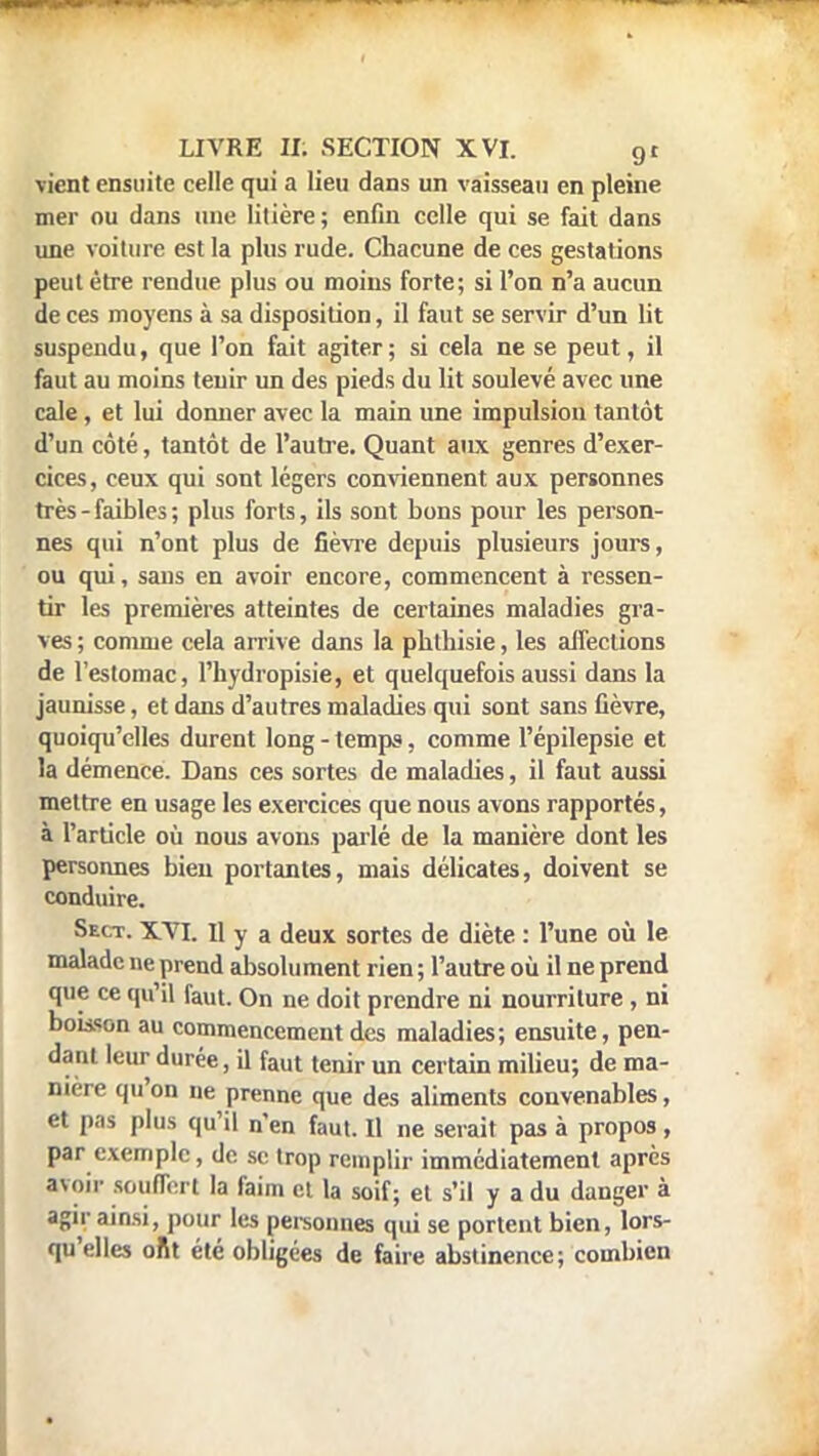 vient ensuite celle qui a lieu dans un vaisseau en pleine mer ou dans une litière; enfin celle qui se fait dans une voiture est la plus rude. Chacune de ces gestations peut être rendue plus ou moins forte; si l'on n'a aucun de ces moyens à sa disposition, il faut se servir d'un lit suspendu, que l'on fait agiter ; si cela ne se peut, il faut au moins tenir un des pieds du lit soulevé avec une cale, et lui donner avec la main une impulsion tantôt d'un côté, tantôt de l'autre. Quant aux genres d'exer- cices, ceux qui sont légers conviennent aux personnes très - faibles ; plus forts, ils sont bons pour les person- nes qui n'ont plus de fièvre depuis plusieurs jours, ou qui, saus en avoir encore, commencent à ressen- tir les premières atteintes de certaines maladies gra- ves ; comme cela arrive dans la phthisie, les affections de l'estomac, l'hydropisie, et quelquefois aussi dans la jaunisse, et dans d'autres maladies qui sont sans fièvre, quoiqu'elles durent long - temps, comme l'épilepsie et la démence. Dans ces sortes de maladies, il faut aussi mettre en usage les exercices que nous avons rapportés, à l'article où nous avons parlé de la manière dont les personnes bien portantes, mais délicates, doivent se conduire. Sect. XYI. Il y a deux sortes de diète : l'une où le malade ne prend absolument rien ; l'autre où il ne prend que ce qu'il faut. On ne doit prendre ni nourriture, ni bokson au commencement des maladies; ensuite, pen- dant leur durée, il faut tenir un certain milieu; de ma- nière qu'on ne prenne que des aliments convenables, et pas plus qu'il n'en faut. Il ne serait pas à propos , par exemple, de se trop remplir immédiatement après «voir souffert la faim et la soif; et s'il y a du danger à agir ainsi, pour les personnes qui se portent bien, lors- qu'elles ont été obligées de faire abstinence; combien