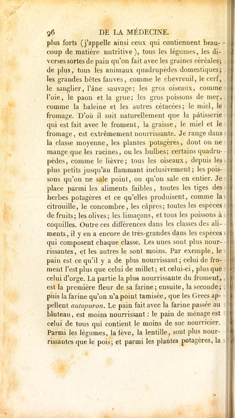 plus forts (j'appelle ainsi ceux qui contiennent beau- - coup de matière nutritive), tous les légumes, les di- verses sortes de pain qu'on fait avec les graines céréales; . de plus, tous les animaux quadrupèdes domestiques; les grandes bêtes fauves, comme le chevreuil, le cerf, le sanglier, l'âne sauvage; les gros oiseaux, comme l'oie, le paon et la grue; les gros poissons de mer, comme la baleine et les autres cétacées; le miel, le fromage. D'où il suit naturellement que la pâtisserie • qui est fait avec le froment, la graisse, le miel et le fromage, est extrêmement nourrissante. Je range dans • la classe moyenne, les plantes potagères, dont on ne mange que les racines, ou les bulbes; certains quadru- pèdes, comme le lièvre; tous les oiseaux, depuis les • plus petits jusqu'au flammant inclusivement; les pois- sons qu'on ne sale point, ou qu'on sale en entier. Je place parmi les aliments faibles, toutes les tiges des • herbes potagères et ce qu'elles produisent, comme la citrouille, le concombre, les câpres; toutes les espèces • de fruits; les olives; les limaçons, et tous les poissons à : coquilles. Outre ces différences dans les classes des ali- ments , il y en a encore de très-grandes dans les espèces i qui composent chaque classe. Les unes sont plus nour- rissantes, et les autres le sont moins. Par exemple, le pain est ce qu'il y a de plus nourrissant ; celui de fro- ment l'est plus que celui de millet ; et celui-ci, plus que celui d'orge. La partie la plus nourrissante du froment, est la première fleur de sa farine; ensuite, la seconde; puis la farine qu'on n'a point tamisée, que les Grecs ap- pellent autopuron. Le pain fait avec la farine passée au bluteau, est moins nourrissant : le pain de ménage est celui de tous qui contient le moins de suc nourricier. Parmi les légumes, la fève, la lentille, sont plus nour- rissantes que le pois; et parmi les plantes potagères, la