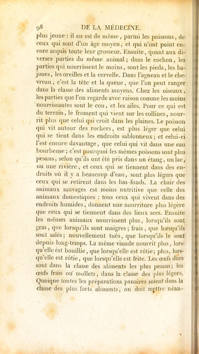 plus jeune : il eu est de même , parmi les poissons, de ceu.v qui sont d'un âge moyen, et qui n'ont point en- core acquis toute leur grosseur. Ensuite, quant aux di- verses parties du même animal ; dans le cochon, les parties qui nourrissent le moins, sont les pieds, les ba- joues, les oreilles et la cervelle. Dans l'agneau et le che- vreau , c'est la tête et la queue, que l'on peut ranger dans la classe des aliments moyens. Chez les oiseaux, les parties que l'on regarde avec raison comme les moins nourrissantes sont le cou, et les ailes. Pour ce qui est du terrain, le froment qui vient sur les collines, nour- rit plus que celui qui croit dans les plaines. Le poisson qui vit autour des rochers, est plus léger que celui qui se tient dans les endroits sablonneux ; et celui-ci l'est encore davantage, que celui qui vit dans une eau bourbeuse ; c'est pourquoi les mêmes poissons sont plus pesaus, selon qu'ils ont été pris dans un étang, un lac, ou une rivière, et ceux qui se tiennent dans des en- droits où il y a beaucoup d'eau, sont plus légers que ceux qui se retirent dans les bas-fonds. La chair des animaux sauvages est moins nutritive que celle des animaux domestiques : tous ceux qui vivent dans des endroits humides, donnent une nourriture plus légère que ceux qui se tiennent dans des lieux secs. Ensuite les mêmes animaux nourrissent plus, lorsqu'ils sont gras , que lorsqu'ils sont maigres ; frais, que lorsqu'ils sont salés; nouvellement tués, que lorsqu'ils le sont depuis long-temps. La même viande nourrit plus, lors- qu'elle est bouillie, que lorsqu'elle est rôtie; plus, lors- qu'elle est rôtie, que lorsqu'elle est frite. Les œufs durs sont dans la classe des aliments les plus pesans; les oeufs frais ou mollets, dans la classe des plus légers. Quoique toutes les préparations panaires soient dans la classe des plus forts aliments, on doit mettre néan-