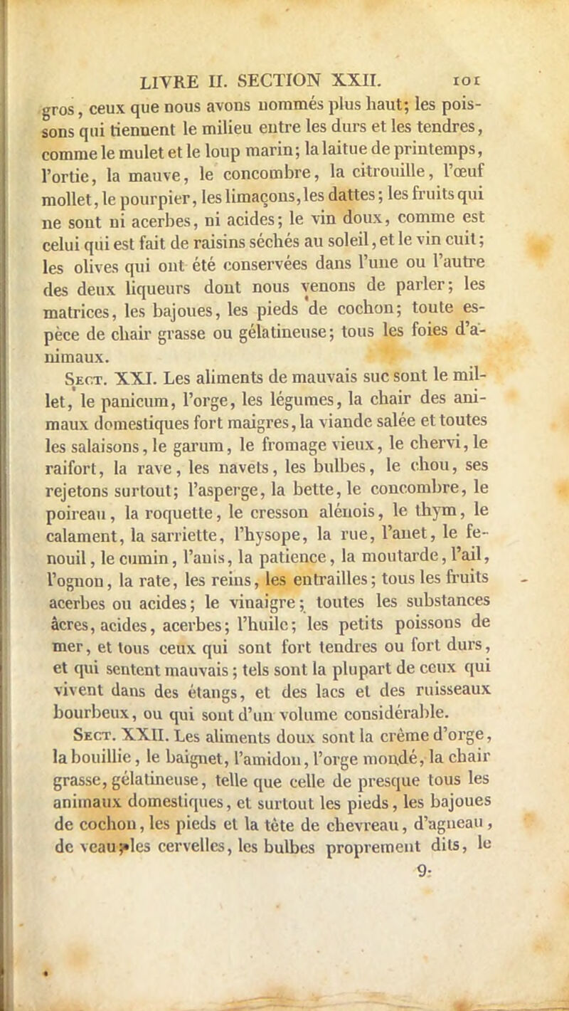 gros, ceux que nous avons nommés plus haut; les pois- sons qui tiennent le milieu entre les durs et les tendres, comme le mulet et le loup marin; la laitue de printemps, l'ortie, la mauve, le concombre, la citrouille, l'œuf mollet, le pourpier, les limaçons, les dattes ; les fruits qui ne sont ni acerbes, ni acides; le vin doux, comme est celui qui est fait de raisins séchés au soleil, et le vin cuit ; les olives qui ont été conservées dans l'une ou l'autre des deux liqueurs dont nous venons de parler; les matrices, les bajoues, les pieds 'de cochon; toute es- pèce de chair grasse ou gélatineuse ; tous les foies d'a- nimaux. Sect. XXI. Les aliments de mauvais suc sont le mil- let, le panicum, l'orge, les légumes, la chair des ani- maux domestiques fort maigres, la viande salée et toutes les salaisons, le garum, le fromage vieux, le chervi, le raifort, la rave, les navets, les bulbes, le chou, ses rejetons surtout; l'asperge, la bette, le concombre, le poireau, la roquette, le cresson alénois, le thym, le calament, la sarriette, l'hysope, la rue, l'anet, le fe- nouil , le cumin, l'auis, la patience, la moutarde, l'ail, l'ognon, la rate, les reins, les entrailles; tous les fruits acerbes ou acides ; le vinaigre ; toutes les substances âcres, acides, acerbes; l'huile; les petits poissons de mer, et tous ceux qui sont fort tendres ou fort durs, et qui sentent mauvais ; tels sont la plupart de ceux qui vivent dans des étangs, et des lacs et des ruisseaux bourbeux, ou qui sont d'un volume considérable. Sect. XXII. Les aliments doux sont la crème d'orge, la bouillie, le baignet, l'amidon, l'orge mondé, la chair grasse, gélatineuse, telle que celle de presque tous les animaux domestiques, et surtout les pieds, les bajoues de cochon, les pieds et la tète de chevreau, d'agneau , de veau fies cervelles, les bulbes proprement dits, le 9: