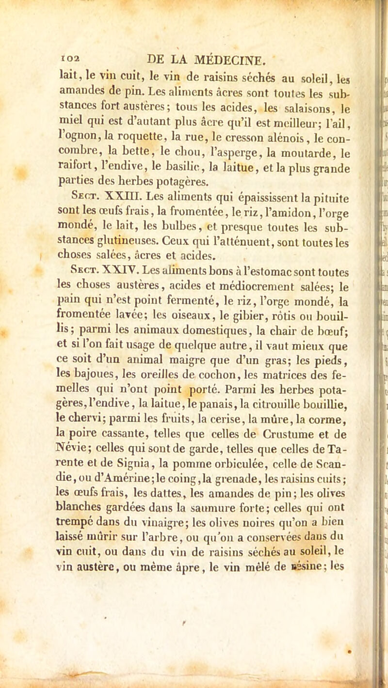 lait, le vin cuit, le vin de raisins sèches au soleil, les amandes de pin. Les aliments âcres sont toutes les sub- stances fort austères ; tous les acides, les salaisons, le miel qui est d'autant plus âcre qu'il est meilleur; l'ail, l'ognon, la roquette, la rue, le cresson alénois, le con- combre, la bette, le ebou, l'asperge, la moutarde, le raifort, l'endive, le basilic, la laitue, et la plus grande parties des herbes potagères. Sect. XXDI. Les aliments qui épaississent la pituite sont les œufs frais, la fromentée, le riz, l'amidon, l'orge mondé, le lait, les bulbes, et presque toutes les sub- stances glutineuses. Ceux qui l'atténuent, sont toutes les choses salées, acres et acides. Sect. XXIV. Les aliments bons à l'estomac sont toutes les choses austères, acides et médiocrement salées; le pain qui n'est point fermenté, le riz, l'orge mondé, la fromentée lavée; les oiseaux, le gibier, rôtis ou bouil- lis; parmi les animaux domestiques, la chair de bœuf; et si l'on fait usage de quelque autre, il vaut mieux que ce soit d'un animal maigre que d'un gras; les pieds, les bajoues, les oreilles de cochon, les matrices des fe- melles qui n'ont point porté. Parmi les herbes pota- gères, l'endive, la laitue, le panais, la citrouille bouillie, le chervi; parmi les fruits, la cerise, la mûre, la corme, la poire cassante, telles que celles de Crustume et de Névie; celles qui sont de garde, telles que celles de Ta- rente et de Signia, la pomrne orbiculée, celle de Scan- die,oud'Amérine;lecoing,Ia grenade, les raisins cuits; les œufs frais, les dattes, les amandes de pin; les olives blanches gardées dans la saumure forte; celles qui ont trempé dans du vinaigre; les olives noires qu'on a bien laissé mûrir sur l'arbre, ou qu'on a conservées daus du vin cuit, ou dans du vin de raisins séchés au soleil, le vin austère, ou même âpre, le vin mêlé de uésine ; les