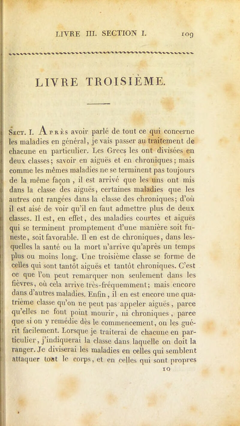 lOÇ) » » » ».» » » » » ».» » »~. » » » » » » ». ». » »»»»»»» ». ».». » »»».»-»» LIVRE TROISIÈME. Sect. I. Après avoir parlé de tout ce qui concerne les maladies en général, je vais passer au traitement de chacune en particulier. Les Grecs les ont divisées en deux classes; savoir en aiguës et en chroniques; niais comme les mêmes maladies ne se terminent pas toujours de la même façon , il est arrivé que les uns ont mis dans la classe des aiguës, certaines maladies que les autres ont rangées dans la classe des chroniques; d'où il est aisé de voir qu'il en faut admettre plus de deux classes. Il est, en effet, des maladies courtes et aiguës qui se terminent promptement d'une manière soit fu- neste, soit favorable. Il en est de chroniques, dans les- quelles la santé ou la mort n'arrive qu'après un temps plus ou moins long. Une troisième classe se forme de celles qui sont tantôt aiguës et tantôt chroniques. C'est ce que l'on peut remarquer non seulement dans les fièvres, où cela arrive Irès-fréquemment; mais encore dans d'autres maladies. Enfin, il en est encore une qua- trième classe qu'on ne peut pas appeler aiguës, parce qu'elles ne font point mourir, ni chroniques, parce que si on y remédie dès le commencement, on les gué- rit facilement. Lorsque je traiterai de chacune en par- ticulier, j'indiquerai la classe dans laquelle on doit la ranger. Je diviserai les maladies en celles qui semblent attaquer tout le corps, et en celles qui sont propres 10