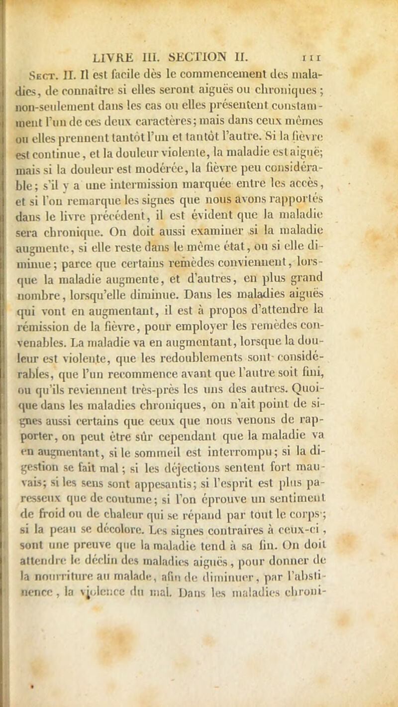 Sect. II. Il est facile dès le commencement des mala- dies, de connaître si elles seront aiguës ou chroniques ; non-seulement dans les cas ou elles présentent constam- ment l'un de ces deux caractères ; mais dans ceux mêmes ou elles prennent tantôt l'un et tantôt l'autre. Si la (iè\ re est continue, et la douleur violente, la maladie est aiguë; mais si la douleur est modérée, la fièvre peu considéra- ble; s'il y a une intermission marquée entre les accès, et si l'on remarque les signes que nous avons rapportés dans le livre précédent, il est évident que la maladie sera chronique. On doit aussi examiner si la maladie augmente, si elle reste dans le même état, ou si elle di- minue; parce que certains remèdes conviennent, lors- que la maladie augmente, et d'autres, en plus grand nombre, lorsqu'elle diminue. Dans les maladies aiguës qui vont en augmentant, il est à propos d'attendre la rémission de la fièvre, pour employer les remèdes con- venables. I.a maladie va en augmentant, lorsque la dou- leur est violente, que les redoublements sonl-considé- rables, que l'un recommence avant que l'autre soit fini, ou qu'ils reviennent très-près les uns des autres. Quoi- que dans les maladies chroniques, on n'ait point de si- gnes aussi certains que ceux que nous venons de rap- porter, on peut être sûr cependant que la maladie va en augmentant, si le sommeil est interrompu; si la di- gestion se fait mal ; si les déjections sentent fort mau- vais; si les sens sont appesantis; si l'esprit est plus pa- resseux que de coutume; si l'on éprouve un sentiment de froid ou de chaleur qui se répand par tout le corps ; si la peau se décolore. Les signes contraires à ceux-ci, sont une preuve que la maladie tend à sa fin. On doit attendre le déclin des maladies aiguës, pour donner de la nourriture au malade, afin de diminuer, par l'absli iienre , la violence du mal. Dans les maladies ebroni-
