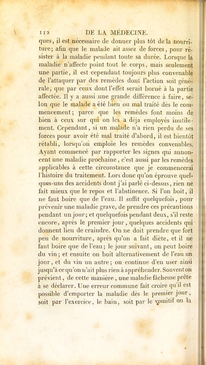 ques, il est nécessaire de donner plus tôt de la nourri- ture; afin que le malade ail assez de forces, pour ré- sister à la maladie pendant toute sa durée. Lorsque la maladie n'affecte point tout le corps. mais seulement une partie, il est cependant toujours plus convenable de l'attaquer par des remèdes dont l'action soit géné- rale, que par ceux dont l'effet serait borné à la partie affectée. Il y a aussi une grande différence à faire, se- lon que le malade a été bien ou mal traité dès le com- mencement ; parce que les remèdes font moins de bien à ceux sur qui on les a déjà employés inulile- ment. Cependant, si un malade n'a rien perdu de ses forces pour avoir été mal traité d'abord, il est bientôt rétabli, lorsqu'on emploie les remèdes convenables. Ayant commencé par rapporter les signes qui annon- cent une maladie prochaine, c'est aussi par les remèdes applicables à cette circonstance que je commencerai l'histoire du traitement. Lors donc qu'on éprouve quel- ques-uns des accidents dont j'ai parlé ci-dessus, rien ne fait mieux que le repos et l'abstinence. Si l'on boit, il ne faut boire que de l'eau. Il suffit quelquefois, pour prévenir une maladie grave, de prendre ces précautions pendant un jour; et quelquefois pendant deux, s'il reste encore, après le premier jour, quelques accidents qui donnent lieu de craindre. On ne doit prendre que fort peu de nourriture, après qu'on a fait diète, et il ne faut boire que de l'eau ; le jour suivant, on peut boire du vin; et ensuite on boit alternativement de l'eau un jour, et du vin un autre ; on continue d'en user ainsi jusqu'à ce qu'on n'ait plus rien à appréhender. Souvent on prévient, de cette manière, une maladie fâcheuse prête à se déclarer. Une erreur commune fait croire qu'il est possible d'emporter la maladie dès le premier jour, soit par l'exercice, le bain, soit par le v;omitif ou la