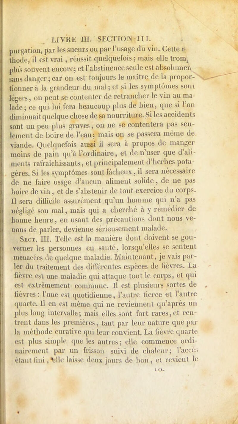 purgation, par les sueurs ou par l'usage du vin. Cette i- thodc, il est vrai , réussit quelquefois ; mais elle tromj plus souvent encore; et l'abstinence seide est absolumen sans danger; car on est toujours le maître de la propor- tionnera la grandeur du mal ; et si les symptômes soni légers, on peut se contenter de retrancher le via au ma- lade ; ce qui lui fera beaucoup plus de bien, que si l'on diminuait quelque chose de sa nourriture. Si les accidents sont un peu plus graves, on ne se contentera pas seu- lement de boire de l'eau; mais on se passera même de viande. Quelquefois aussi il sera à propos de manger moins de pain qu'à l'ordinaire, et de n'user que d'ali- ments rafraîchissants, et principalement d'herbes pota- gères. Si les symptômes sont fâcheux, il sera nécessaire de ne faire usage d'aucun aliment solide, de ne pas boire de vin, et de s'abstenir de tout exercice du corps. Il sera difficile assurément qu'un homme qui n'a pas négligé sou mal, mais qui a cherché à y remédier de bonne heure, eu usant des précaulions dont nous ve- nons de parler, devienne sérieusement malade. Sect. m. Telle est la manière dont doivent se gou- verner les personnes en sauté, lorsqu'elles se sentent menacées de quelque maladie. Maintenant, je vais par- ler du traitement des différentes espèces de lièvres. La lièvre est une maladie qui attaque tout le corps, et qui est extrêmement commune. Il est plusieurs sortes de lièvres: l'une est quotidienne, l'autre tierce et l'autre quarte. 11 en est même qui ne reviennent qu'après un plus long intervalle.; mais elles sont, fort rares, et ren- treut dans les premières, tant par leur nature que par la méthode curative qui leur convient. La lièvre quarte, est plus simple que les autres; elle commence ordi- nairement par un frisson suivi de chaleur; l'accès élant fini , Mlc laisse deux jours de bon, et revient te