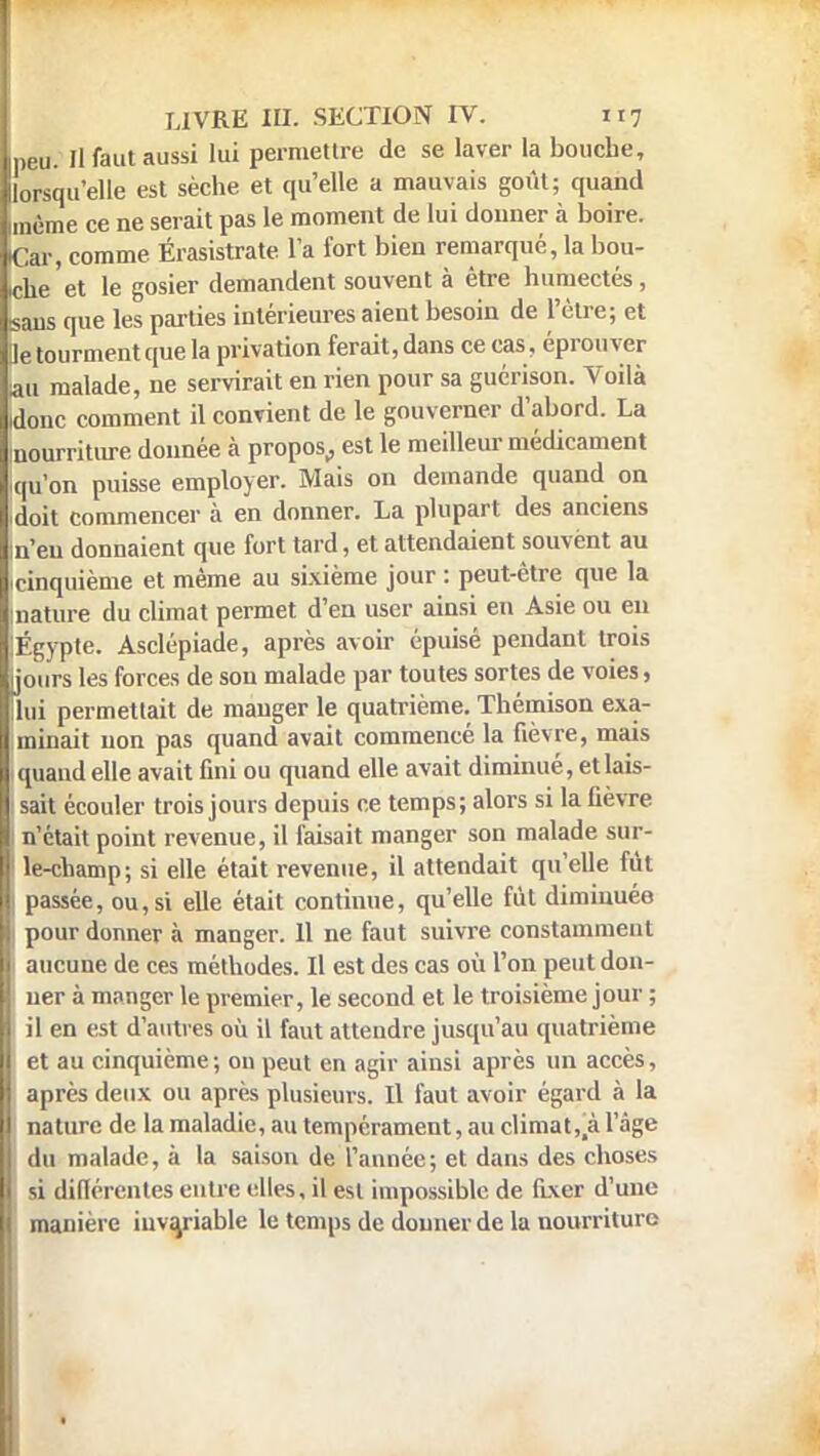 peu. Il faut aussi lui permettre de se laver la bouche, lorsqu'elle est sèche et qu'elle a mauvais goût; quand imème ce ne serait pas le moment de lui donner à boire. Car, comme Érasistrate l'a fort bien remarquera bou- iche et le gosier demandent souvent à être humectés, sans que les parties intérieures aient besoin de l'être; et Je tourment que la privation ferait, dans ce cas, éprouver au malade, ne servirait en rien pour sa guérison. Voilà idonc comment il convient de le gouverner d'abord. La -nourriture donnée à propos, est le meilleur médicament iqu'on puisse employer. Mais on demande quand on •doit commencer à en donner. La plupart des anciens in'eu donnaient que fort tard, et attendaient souvënt au cinquième et même au sixième jour : peut-être que la mature du climat permet d'en user ainsi en Asie ou en iÉgypte. Asclépiade, après avoir épuisé pendant trois [jours les forces de son malade par toutes sortes de voies, lui permettait de manger le quatrième. Thémison exa- minait non pas quand avait commencé la fièvre, mais quand elle avait fini ou quand elle avait diminué, et lais- sait écouler trois jours depuis ce temps; alors si la fièvre n'était point revenue, il faisait manger son malade sur- 1 le-champ; si elle était revenue, il attendait qu'elle fût passée, ou, si elle était continue, qu'elle fût diminuée i pour donner à manger. 11 ne faut suivre constamment aucune de ces méthodes. Il est des cas où l'on peut don- I uer à manger le premier, le second et le troisième jour ; i il en est d'autres où il faut attendre jusqu'au quatrième et au cinquième ; on peut en agir ainsi après un accès, après deux ou après plusieurs. Il faut avoir égard à la nature de la maladie, au tempérament, au climat,! l'âge du malade, à la saison de l'année; et dans des choses si différentes entre elles, il est impossible de fixer d'une manière invariable le temps de donner de la nourriture