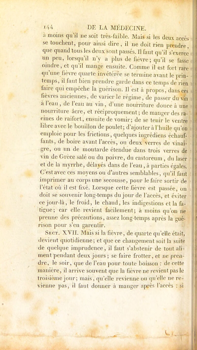 à moins qu'il ne soit très-faible. Mais si les deux accès se touchent, pour ainsi dire, il ne doit rien prendre, que quand tous les deux sont passés. Il faut qu'il s'exerce' un peu, lorsqu'il n'y a plus de fièvre; qu'il se fasse oindre, et qu'il mange ensuite. Comme il est fort rare qu'une fièvre quarte invétérée se termine avant le prin- temps, il faut bien prendre garde dans ce temps de rien faire qui empêche la guérison. II est à propos, dans ces fièvres anciennes, de varier le régime, de passer du vu à l'eau , de l'eau au vin, d'une nourriture douce à une nourriture acre, et réciproquement ; de manger des ra- ' cines de raifort, ensuite de vomir; de se tenir le ventre libre avec le bouillon de poulet; d'ajouter à l'huile qu'on emploie pour les frictions, quelques ingrédiens échauf- fants, de boire avant l'accès, ou deux verres de vinai- gre, ou un de moutarde étendue dans trois verres de vin de Grèce salé ou du poivre, du castoreum , du laser et de la myrrhe, délayés dans de l'eau, à parties égales. C'est avec ces moyens ou d'autres semblables, qu'il faut imprimer au corps une secousse, pour le faire sorlir de l'état où il est fixé. Lorsque cette fièvre est passée, on doit se souvenir long-temps du jour de l'accès, et éviter ce jour-là, le froid, le chaud, les indigestions et la fa- tigue; car elle revient facilement; à moins qu'on ne prenne des précautions, assez long-temps après la gué- rison pour s'en garantir. Sect. XVII. Mais si la lièvre, de quarte qu'elle était, devient quotidienne; et que ce changement soit la suite de quelque imprudence, il faut s'abstenir de tout ali- ment pendant deux jours ; se faire frotter, et ne pren- dre, le soir, que de l'eau pour toute boisson : de cette manière, il arrive souvent que la fièvre ne revient pas le troisième jour; mais, qu'elle revienne ou qu'elle ne re- vienne pas, il faut donner à manger après l'accès : si