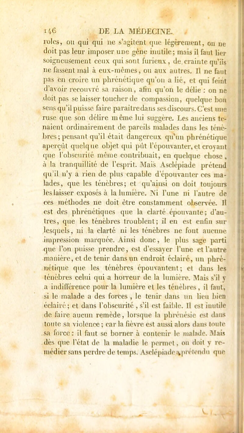 rôles, ou qui qui ne s'agilenl que légèrement, on ne doit pas leur imposer une gène inutile; mais il faut lier soigneusement ceux qui sont furieux, de. crainte qu'ils ne fassent mal à eux-mêmes, ou aux autres. Il ne faut pas en croire un phrénétique qu'on a lié, et qui feint d'avoir recouvré sa raison, afin qu'on le délie : on ne doit pas se laisser toucher de compassion, quelque hon sens qu'il puisse faire paraitredans ses discours. C'est une ruse que son délire même lui suggère. Les anciens te- naient ordinairement de pareils malades dans les ténè- bres; pensant qu'il était dangereux qu'un phrénétique aperçût quelque objet qui pût l'épouvanter,et croyant que l'obscurité môme contribuait, en quelque chose, à la tranquillité de l'esprit. Mais Asclépiade prétend qu'il n'y a rien de plus capable d'épouvanter ces ma- lades, que les ténèbres; et qu'ainsi on doit toujours les laisser exposés à la lumière. Ni l'une ni l'autre de ces méthodes ne doit être constamment observée. Il est des phrénétiques que la clarté épouvante; d'au- tres, que les ténèbres troublent; il en est enfin sur lesquels, ni la clarté ni les ténèbres ne font aucune impression marquée. Ainsi donc, le plus sage parti que l'on puisse prendre, est d'essayer l'une et l'autre manière, et de tenir dans un endroit éclairé, un phré- nélique que les ténèbres épouvantent; et dans les ténèbres celui qui a horreur de la lumière. Mais s'il y a indifférence pour la lumière et les ténèbres , il faut, si le malade a des forces , le tenir dans un lieu bien éclairé; et dans l'obscurité , s'il est faible. Il est inutile de faire aucun remède, lorsque la phrénésie est dans toute sa violence ; car la fièvre est aussi alors dans toute sa force : il faut se borner à contenir le malade. Biais dès que l'état de la maladie le permet. on doit y re- médier sans perdre de temps. Asclépiadea^prélemlu que