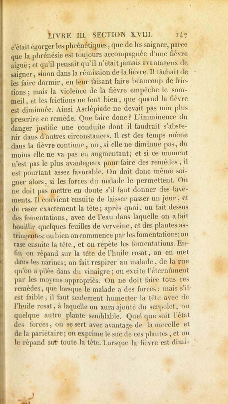 c'était égorger les phrénéliques, que de les saigner, parce que la phrénésie est toujours accompagnée d'une fièvre aiguë; et qu'il pensait qu'il n'était jamais avantageux de saigner, siuon dans la rémission de la fièvre. Il tâchait de les'faire dormir, en leur faisant faire beaucoup de fric- lions ; mais la violence de la fièvre empêche le som- meil, et les frictions ne fout bien, que quand la fièvre est diminuée. Ainsi Asclépiade ne devait pas non plus prescrire ce remède. Que faire donc ? L'imminence du danger justifie une conduite dont il faudrait s'abste- nir dans d'autres circonstances. Il est des temps même dans la fièvre continue, où, si elle ne diminue pas, du moins elle ne va pas en augmentant; et si ce moment n'est pas le plus avantageux pour faire des remèdes , il est pourtant assez favorable. On doit donc même sai- gner alors, si les forces du malade le permettent. On ne doit pas mettre en doute s'il faut donner des lave- ments. Il convient ensuite de laisser passer un jour, et de raser exactement la tète ; après quoi, on fait dessus des fomentations, avec de l'eau dans laquelle on a fait bouillir quelques feuilles de verveine, et des plantes as- tringentes: ou bien on commence par les fomentations; on rase ensuite la tète, et ou répète les fomentations. En- fin on répand sur la tète de l'huile rosat, on en met dans les narines; on fait respirer au malade , de la rue qu'on apilée dans du vinaigre; on excite l'étemûment par les moyens appropriés. On ne doit faire tous ces remèdes, que lorsque le malade a des forces; mais s'il est faible, il faut seulement humecter la tèle avec de l'huile rosat, à laquelle on aura ajouté du serpolet', ou quelque autre plante semblable. Quel que soit l'état des forces, on se sert avec avantage de la morélle et de la pariétaire; on exprime le suc de ces piaules, et on le répand su* toute la tète. Lorsque la fièvre est diini-