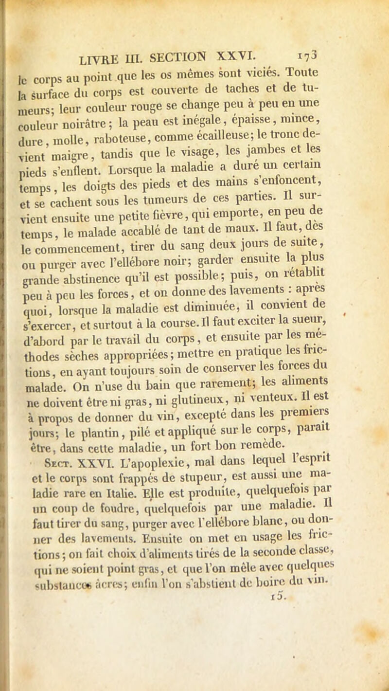 ic corps au point que les os mêmes sont viciés. Toute la surface du corps est couverte de taches et de tu- meurs- leur couleur rouge se change peu à peu en une couleur noirâtre; la peau est inégale, épaisse, mince, dure molle, raboteuse, comme écailleuse; le tronc de- vient maigre, tandis que le visage, les jambes et les pieds s'enflent. Lorsque la maladie a dure un cerlam temps, les doigts des pieds et des mains s enfoncent, et se cachent sous les tumeurs de ces parties. Il sur- vient ensuite une petite fièvre, qui emporte, en peu de temps, le malade accablé de tant de maux. Il faut, des le commencement, tirer du sang deux jours de suite, ou purger avec l'ellébore noir; garder ensuite la plus grande abstinence qu'il est possible; puis, on rétablit peu à peu les forces, et on donne des lavements : après quoi, lorsque la maladie est diminuée, il convient de s'exercer, et surtout à la course. Il faut exciter la sueur, d'abord par le travail du corps , et ensuite par les mé- thodes sèches appropriées; mettre en pratique les fric- tions, en ayant toujours soin de conserver les forces du malade. On n'use du bain que rarement; les aliments ne doivent être ni gras, ni glutineux, ni venteux. Il est à propos de donner du vin, excepté dans les premiers jours; le plantin, pilé et appliqué sur le corps, parait être, dans cette maladie, un fort bon remède. Shct. XXVI. L'apoplexie, mal dans lequel l'esprit et le corps sont frappés de stupeur, est aussi une ma- ladie rare en Italie. Ejle est produite, quelquefois par un coup de foudre, quelquefois par une maladie. Il faut tirer du sang, purger avec l'ellébore blanc, ou don- ner des lavements. Ensuite on met en usage les fric- tions ; on fait choix d'aliments tirés de la seconde classe, qui ne soient point gras, et que l'on mêle avec quelques substance* àcres; enfin l'on s'abslienl de boire du m».