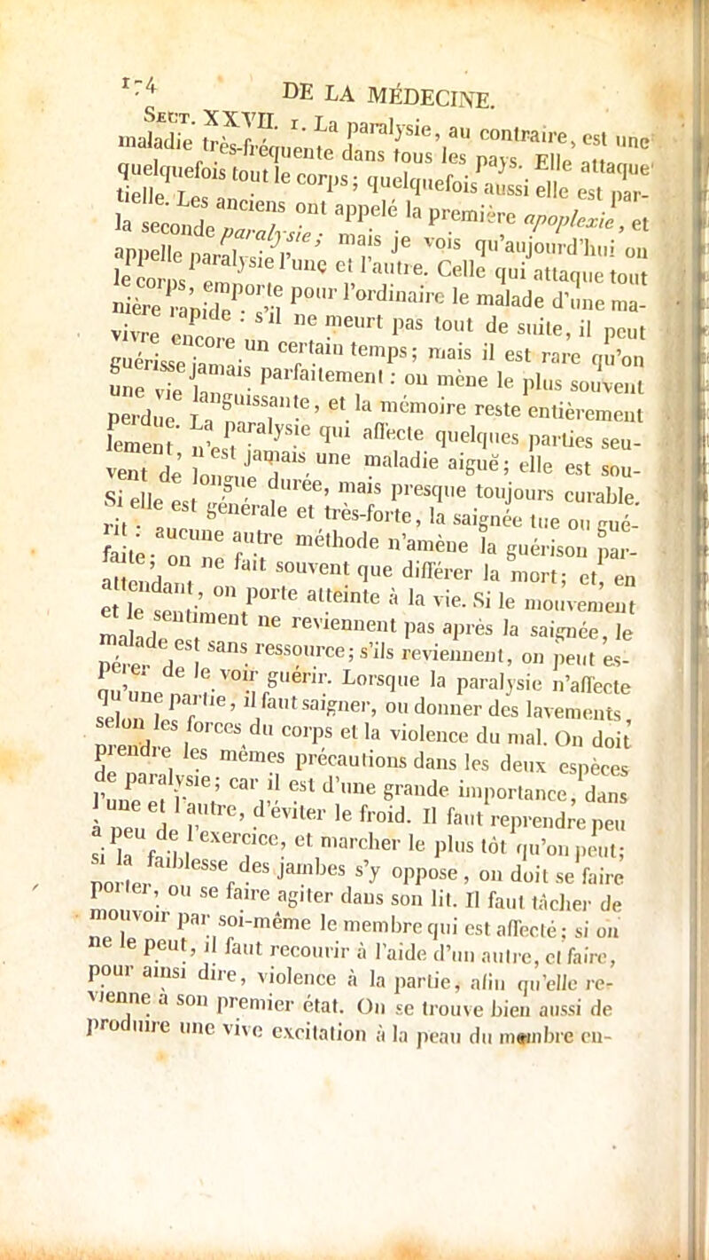 mJÊSSit3 raralre',au « .«* „ , . . s equente dans tous es navs FIIp Qito quelques tout le corps ; quelquefois^ ï aiÏÏftr^p' maisje vois Aujourd'hui on appelle paralysie l'une e! l'autre. Celle qui attaque ton mere ,e ^ ^ ^ ^ ^ ÏSspT™ UD mis il est rare qE pX La S ?i eVa™™ entièrement Wnt' nWyS-16 qU1 aDeC,e £Illelc',,es au- vent de onl JaT1S-Une ma'adie aiSuë' sou- « eie es 1 t™' ™T P^« tojours curable. ^eue est générale et très-forte, la saignée tue ou gué- Ste on Te XT ?» Suél'is°» P 'Mie, on ne fc,t souvent que différer la mort- et en on p6rte.atta.te à la™,Sile m&£é£ M o reVlenUent paS aP'ès ,a ]e pe e. de le von- guenr. Lorsque la paralysie n'affecte sqeSre1 oudon,!erdc3s lavements selon les forces du corps et la violence du mal. On doi Fendre les mêmes précautions dans les deux espèces à peu de ' VUer 16 fr°id-  fa,lt P™^ peu si la fetll T°P? Ut,marcher ,e P'US tôt A norL rdeS ^ S> °PPose > °» se faire poi lei, ou se fa* agiter daus son lit. Il faut tâcher de mouvoir par soi-même le membre qui est affecté : si on ne le peut, .1 faut recourir à laide d'un autre, cl faire, pour ainsi dire, violence à la partie, afin qu'elle re- vienne a son premier état. On se trouve bien aussi de produire une vive excitation à la peau du mwiibre en-