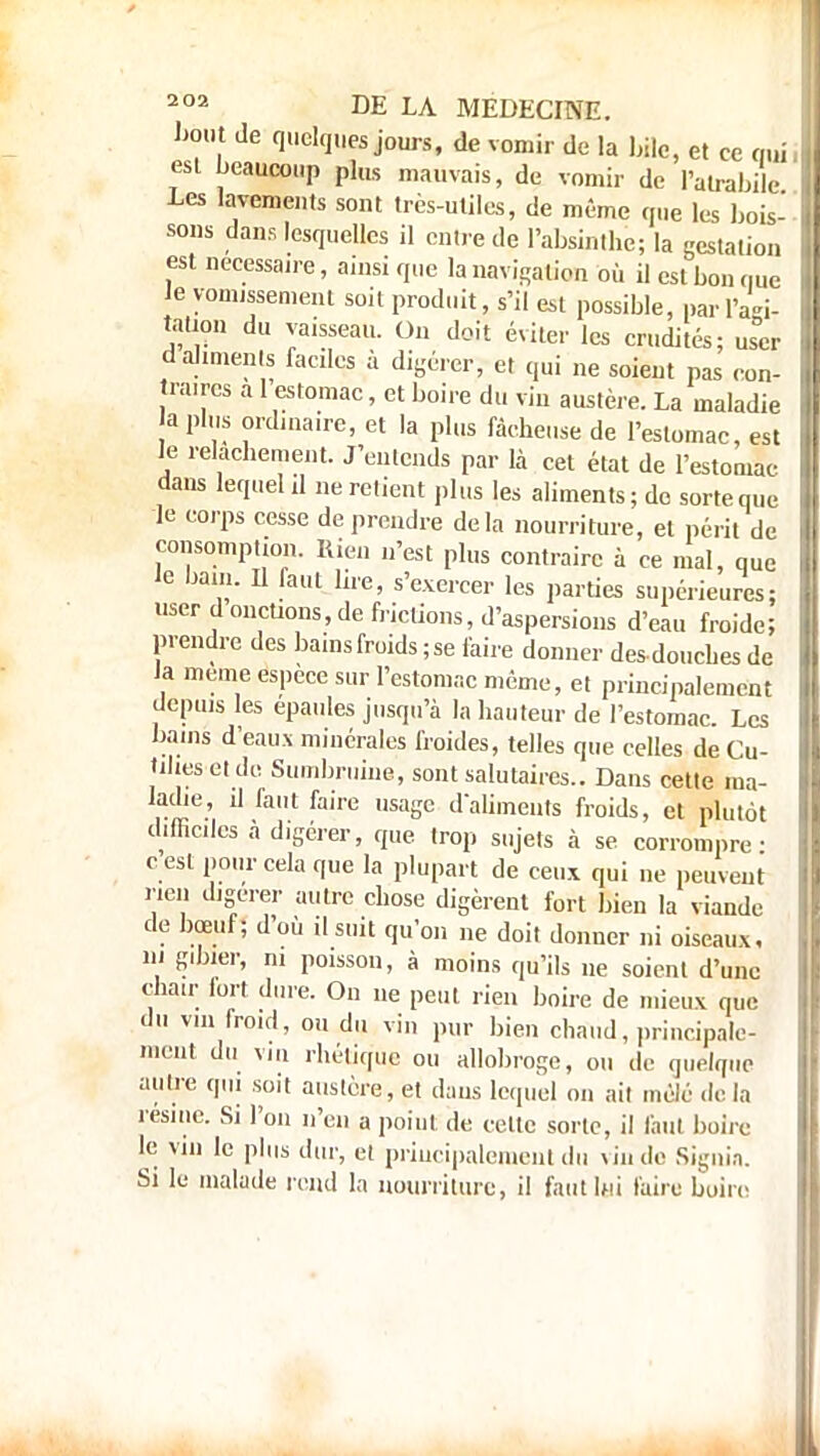 bout de quelques jours, de vomir de la bile, et ce nui esl beaucoup plus mauvais, de vomir de l'atrabile Les lavements sont très-utiles, de même que les bois- sons dans lesquelles il entre de l'absinthe; la gestation est nécessaire, ainsi que la navigation où il est bon nue Je vomissement soit produit, s'il est possible, par l'agi- tation du vaisseau. Ou doit éviter les crudités; user d aliments faciles à digérer, et qui ne soient pas con- traires a l'estomac, et boire du vin austère. La maladie a plus ordinaire, et la plus fâcheuse de l'estomac, est le relâchement. J'entends par là cet état de l'estomac dans lequel il ne retient plus les aliments; de sorte que le corps cesse de prendre delà nourriture, et périt de consomption. Rien n'est plus contraire à ce mal, que le bain. Il faut lire, s'exercer les parties supérieures; user ,donctions, de frictions, d'aspersions d'eau froide; prendre des bains froids ; se faire donner des douches de la même espèce sur l'estomac même, et principalement depuis les épaules jusqu'à la hauteur de l'estomac. Les bains d'eaux minérales froides, telles que celles de Cu- tiltes et de Sumbruine, sont salutaires.. Dans cette ma- ladie, il faut faire usage d'aliments froids, et plutôt difficiles à digérer, que trop sujets à se corrompre- e est pour cela que la plupart de ceux qui ne peuvent rien digérer autre chose digèrent fort bien la viande de bœuf; d'où il suit qu'on ne doit donner ni oiseaux, m gibier, ni poisson, à moins qu'ils ne soient d'une chair fort dure. On ne peut rien boire de mieux que du vin froid, ou du vin pur bien chaud, principale- ment du vi ii rhétique ou allobroge, ou de quelque autre qui soit austère, et dans lequel on ail mêlé de la résine. Si l'on n'en a point de celle sorte, il faut boire le vin le plus dur, et priucipaleraent du vin de Signia. Si le malade rend la nourriture, il faut lui faire boire