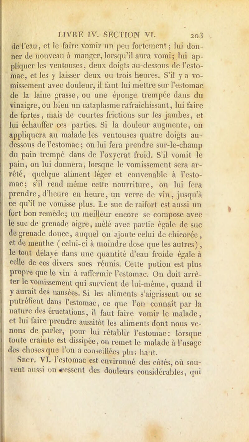 de l'eau, et le faire vomir un peu fortement ; lui don- ner de nouveau à manger, lorsqu'il aura vomi; lui ap- pliquer les ventouses, deux doigts au-dessous de l'esto- mac, et les y laisser deux ou trois heures. S'il y a vo- missement avec douleur, il faut lui mettre sur l'estomac de la laine grasse, ou une éponge trempée dans du vinaigre, ou bien un cataplasme rafraîchissant, lui faire de fortes, mais de courtes frictions sur les jambes, et lui échauffer ces parties. Si la douleur augmente, on appliquera au malade les ventouses quatre doigts au- dessous de l'estomac ; on lui fera prendre sur-lc-champ du pain trempé dans de l'oxycrat froid. S'il vomit le pain, on lui donnera, lorsque le vomissement sera ar- rêté, quelque aliment léger et convenable à l'esto- mac; s'il rend même cette nourriture, on lui fera prendre, d'heure en heure, un verre de vin, jusqu'à ce qu'il ne vomisse plus. Le suc de raifort est aussi un fort bon remède; un meilleur encore se compose avec le sue de grenade aigre, mêlé avec partie égale de suc de grenade douce, auquel on ajoute celui de chicorée, et de menlbe ( celui-ci à moindre dose que les autres), le tout délayé dans une quantité d'eau froide égale à celle de ces divers sucs réunis. Celte potion est plus propre que le vin à raffermir l'estomac. On doit arrê- ter le vomissement qui survient de lui-même, quand il y aurait des nausées. Si les aliments s'aigrissent ou se putréfient dans l'estomac, ce que l'on connaît par la nature des éructations, il faut faire vomir le malade, et lui faire prendre aussitôt les aliments dont nous ve- nons de parler, pour lui rétablir l'estomac : lorsque toute crainte est dissipée, on remet le malade à l'usage des choses que l'on a conseillées plu» ha it. Se<:t. VI. l'estomac est environné des côtés, ou sou- vent aussi on cessent des douleurs considérables, qui