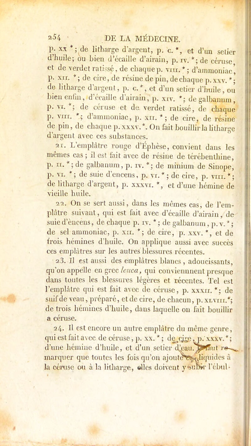 p. xx *; de litharge d'argent, p. c. *, et d'un setier d'huile; ou bien d'écaillé d'airain, p. rv. *; de céruse et de verdet ratissé, de chaque p. vm. * ; d'ammoniac', p. xir. *; de cire, de résine de pin, de chaque p.xxv. *; de litharge d'argent, p. c.', et d'un setier d'huile, ou bien enfin, d'écaillé d'airain, p. xiv. *; degalbanum, p. vi. *; de céruse et de verdet ratissé, de chaque p. vin. *; d'ammoniac, p. xn. *; de cire, de résine de pin, de chaque p. xxxv.*. On fait bouillir la litharge d'argent avec ces substances. 21. L'emplâtre rouge d'Éphèse, convient dans les mêmes cas ; il est l'ait avec de résine de térébenthine, p. a. *; de galbanum, p. iv. *; de minium de Sinope, p. vi. *; de suie d'encens, p. vi.*; de cire, p. vin.*; de litharge d'argent, p. xxxvi. *, et d'une hémine de vieille huile. 22. On se sert aussi, dans les mêmes cas, de l'em- plâtre suivant, qui est fait avec d'écaillé d'airain, de suie d'èneens, de chaque p. iv. * ; de galbanum, p. v. * ; de sel ammoniac, p. xir. *; de cire, p. xxv. *, et de trois hémines d'huile. On applique aussi avec succès ces emplâtres sur les autres blessures récentes. 23. Il est aussi des emplâtres blancs , adoucissants, qu'on appelle en grec leuca, qui conviennuenl presque dans toutes les blessures légères et récentes. Tel est l'emplâtre qui est fait avec de céruse, p. xxxii. *; de suif de veau, préparé, et de cire, de chacun, p. xlviii.*; de trois hémiues d'huile, dans laquelle ou fait bouillir a céruse. 24. Il est encore un autre emplâtre du même genre, qui est fait avec de céruse, p. xx. * ; dç^çjbje y), xxxv. *; d'une hémine d'huile, et d'un setier dj;au.SJ>»tfiiit r#-^_ marquer que toutes les fois qu'on ajoute»Hsliquides à la céruse ou à la litharge, «lies doivent y*UDir l'ébul-