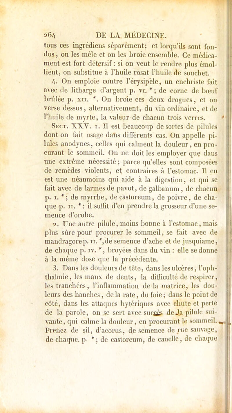 tous ces ingrédiens séparément; et lorqu'ils sont fon- dus , on les mêle et on les broie ensemble. Ce médica- ment est fort détersif: si on veut le rendre plus émol- lient, on substitue à l'huile rosat l'huile de souchet 4. On emploie contre l'érysipèle, un enchriste fait avec de litharge d'argent p. vr. *; de corne de bœuf brûlée p. xn. *. On broie ces deux drogues, et on verse dessus, alternativement, du vin ordinaire, et de l'huile de myrte, la valeur de chacun trois verres. Sect. XXV. r. Il est beaucoup de sortes de pilules dont on fait usage dans différents cas. On appelle pi- lules anodynes, celles qui calment la douleur, en pro- curant le sommeil. Ou ne doit les employer que dans une extrême nécessité; parce qu'elles sont composées de remèdes violents, et contraires à l'estomac. Il en est une néanmoins qui aide à la digestion, et qui se fait avec de larmes de pavot, de galbanum, de chacun p. 1. *; de myrrhe, decastoreum, de poivre, de cha- que p. 11. * : il suffit d'eu prendre la grosseur d'une se- mence d'orobe. 2. Une autre pilule, moins bonne à l'estomac, mais plus sûre pour procurer le sommeil, se fait avec de mandragore p. ti. *,de semence d'ache et de jusquiame, de chaque p. iv. *, broyées dans du vin : elle se donne à la même dose que la précédente. 3. Dans les douleurs de tète, dans les ulcères, l'oph- thalmie, les maux de dents, la difficulté de respirer, les tranchées, l'inflammation de la matrice, les dou- leurs des hanches, delà rate, du foie; dans le point de côté, dans les attaques hytériques avec chute et perle de la parole, on se sert avec succès de Ja pilule sui- vante, qui calme la douleur, en procurant le sommeil. Prenez de sil, d'acorus, de semence de rue sauvage, de chaque, p. *; de casloreum, de canelle, de chaque