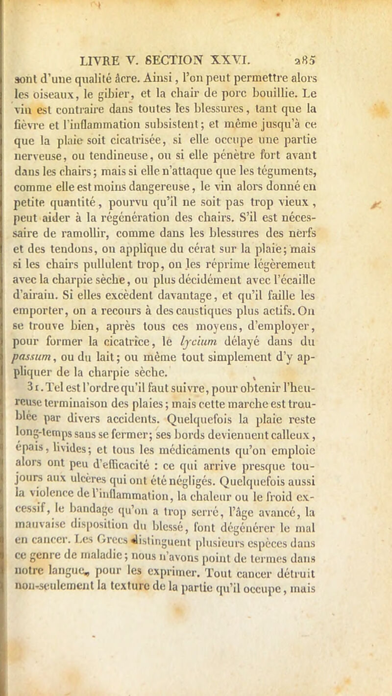 sont d'une qualité âcre. Ainsi, l'on peut permettre alors les oiseaux, le gibier, et la chair de porc bouillie. Le vin est contraire dans toutes les blessures, tant que la fièvre et l'inflammation subsistent ; et même jusqu'à ce que la plaie soit cicatrisée, si elle occupe une partie nerveuse, ou tendineuse, ou si elle pénètre fort avant dans les ebairs ; mais si elle n'attaque que les téguments, comme elle est moins dangereuse, le vin alors donné en petite quantité, pourvu qu'il ne soit pas trop vieux, peut aider à la régénération des chairs. S'il est néces- saire de ramollir, comme dans les blessures des nerfs et des tendons, on applique du cérat sur la plaie; mais si les chairs pullulent trop, on les réprime légèrement avec la charpie sèche, ou plus décidément avec l'écaillé d'airain. Si elles excèdent davantage, et qu'il faille les emporter, on a recours à des caustiques plus actifs. On se trouve bien, après tous ces moyens, d'employer, pour former la cicatrice, le lyc'ium délayé dans du passum, ou du lait ; ou même tout simplement d'y ap- pliquer de la charpie sèche. 31. Tel est l'ordre qu'il faut suivre, pour obtenir l'heu- reuse terminaison des plaies; mais cette marche est trou- blée par divers accidents. Quelquefois la plaie reste long-temps sans se fermer; ses bords devienuent calleux, épais, livides; et tous les médicaments qu'on emploie alors ont peu d'efficacité : ce qui arrive presque tou- jours aux ulcères qui ont été négligés. Quelquefois aussi la v iolence de l'inflammation, la chaleur ou le froid ex- cessif, le bandage qu'on a trop serré, l'âge avancé, la mauvaise disposition du blessé, font dégénérer le mal en cancer. Les Grecs distinguent plusieurs espèces dans ce genre de maladie ; nous n'avons point de termes dans notre langue, pour les exprimer. Tout cancer détruit non-seulement la texture de la partie qu'il occupe, mais