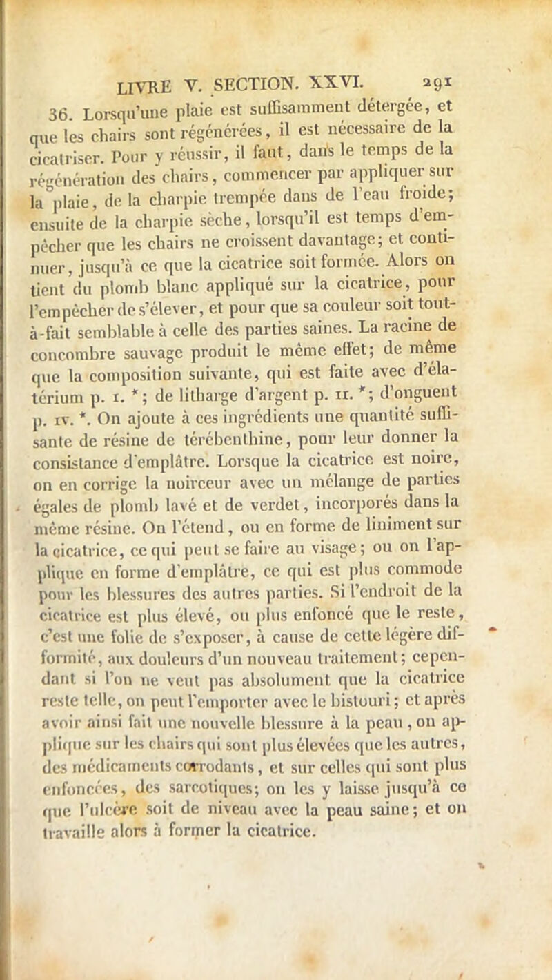 36 Lorsqu'une plaie est suffisamment détergée, et nue lés chairs sont régénérées, il est nécessaire de la cicatriser. Pour v réussir, il faut, dans le temps delà régénération des chairs, commencer par appliquer sur la plaie, de la charpie trempée dans de l'eau froide; ensuite de la charpie scche, lorsqu'il est temps d'em- pêcher que les chairs ne croissent davantage; et. conti- nuer, jusqu'à ce que la cicatrice soit formée. Alors on lient du plomb blanc appliqué sur la cicatrice , pour Tem pécher de s'élever, et pour que sa couleur soit tout- à-fait semblable à celle des parties saines. La racine de concombre sauvage produit le même effet; de même que la composition suivante, qui est faite avec d'éla- térium p. 1. *; de lilharge d'argent p. ir. *; d'onguent p. iv. *. On ajoute à ces ingrédients une quantité suffi- sante de résine de térébenthine, pour leur donner la consistance d'emplâtre. Lorsque la cicatrice est noire, on en corrige la noirceur avec un mélange de parties égales de plomb lavé et de verdet, incorporés dans la même résine. On l'étend, ou en forme de Uniment sur la cicatrice, ce qui peut se faire au visage; ou on l'ap- pKque eu forme d'emplâtre, ce qui est plus commode pour les blessures des autres parties. Si l'endroit de la cicatrice est plus élevé, ou plus enfoncé que le reste, c'est une folie de s'exposer, à cause de cette légère dif- formité, aux douleurs d'un nouveau traitement; cepen- dant si l'on ne veut pas absolument que la cicatrice reste telle, on peut remporter avec le bistouri ; et après avoir ainsi fait une nouvelle blessure à la peau , on ap- plique sur les chairs qui sont plus élevées que les autres, des médicaments corrodants, et sur celles qui sont plus enfoncées, des sarcotiques; on les y laisse jusqu'à co que l'ulcère soit de niveau avec la peau saine; et on travaille alors à former la cicatrice.