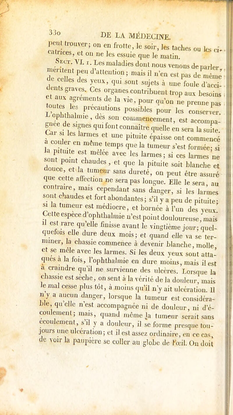 peut irouver; on en frotte, le soir, les taches ou les A ealnces, et on ne les essuie que le matin. Sect. VI. r. Les maladies dont nous venons de narler ^entent peu d'attention ; mais il n'en est pas de'n né ' denîs  S0Ut SUjetS à UIle foule d'^- e à x8-,™'' ? r8reS C°mribueDt tr°P au* besoins , tout leS piaulions possibles ponr les conserver. Oa s les larmes et une pituite épaisse ont commencé la pituite es melee avec les larmes; si ces larmes ne ZeeP l , r 65 ' Gt qe k Pkui,e S0il blan<*e et a,l oen % SaS du,eté' 0n Peut êlre ™»™ que cette affection ne sera pas longue. Elle le sera, au contraire mais cependant sans danger, si les larmes sont chaudes et fort abondantes; s'il y a peu de pituite; si a tumeur est médiocre, et bornée à l'un des yeux! Cette espèce d ophtbalmie n'est point douloureuse, mais il est rare qu elle finisse avant le vingtième jour; quel- quefois elle dure deux mois; et quand elle va se ter- miner, la chassie commence à devenu- blanche molle et se mêle avec les larmes. Si les deux yeux sont atta- ques a la fo,s, l'ophthalmie en dure moins, mais il est a craindre quïl ne survienne des ulcères. Lorsque la chassie est sèche, on sent à la vérité de la douleur, mais le mal cesse plus tôt, à moins qu'il n'y ait ulcération 11 n y a aucun danger, lorsque la tumeur est considéra- ble, quelle n'est accompagnée ni de douleur, ni d'é- coulement; mais, quand même la tumeur serait sans écoulement, s'il y a douleur, il se forme presque tou- jours une ulcération ; et il est assez ordinaire, en ce cas, de voir la paupière se coller au globe de Fœil. On doit