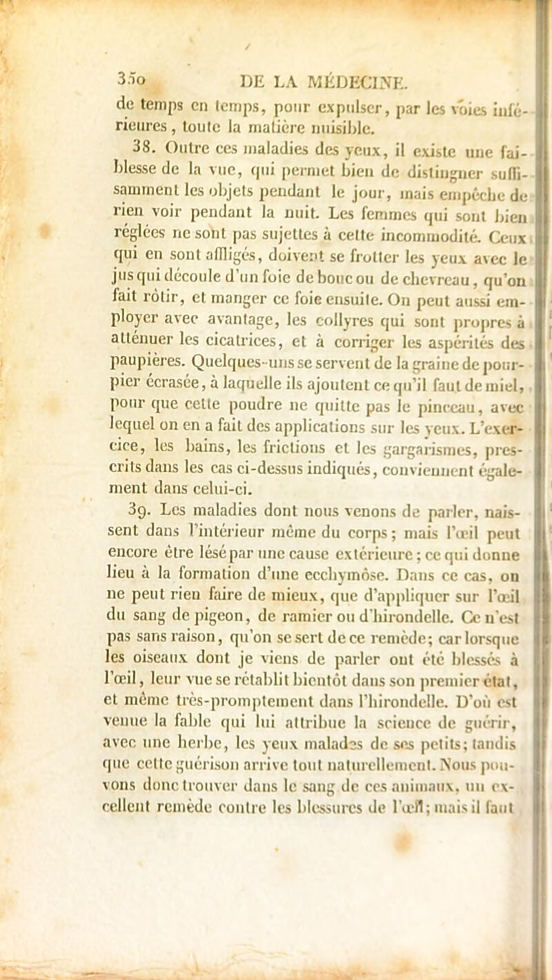 de temps en temps, pour expulser, par les voies infé- rieures , toute la matière nuisible. 38. Outre ces maladies des yeux, il existe une fai- blesse de la vue, qui permet bien de distinguer suffi- samment les objets pendant le jour, mais empêche de rien voir pendant la nuit. Les femmes qui sont bien réglées ne sont pas sujettes à cette incommodité. Ceux* qui en sont affligés, doivent se frotter les yeux a\ec le jus qui découle d'un foie de bouc ou de chevreau, qu'on fait rôtir, et manger ce foie ensuite. On peut aussi em- ployer avec avantage, les collyres qui sont propret à atténuer les cicatrices, et à corriger les aspérités des paupières. Quelques-uns se servent de la graine de pour- pier écrasée, à laquelle ils ajoutent ce qu'il faut de miel, pour que cette poudre ne quitte pas le pinceau, avec lequel on en a fait des applications sur les yeux. L'exer- cice, les bains, les frictions et les gargarismes, pres- crits dans les cas ci-dessus indiqués, conviennent égale- ment dans celui-ci. 3g. Les maladies dont nous venons de parler, nais- sent dans l'intérieur même du corps; niais l'œil peut encore être lésé par une cause extérieure; ce qui donne lieu à la formation d'une ecchymose. Dans ce cas, on ne peut rien faire de mieux, que d'appliquer sur l'œil du sang de pigeon, de ramier ou d'hirondelle. Ccu'est pas sans raison, qu'on se sert de ce remède; car lorsque les oiseaux dont je viens de parler out été blesses à l'œil, leur vue se rétablit bientôt dans son premier état, et même très-promptement dans l'hirondelle. D'où est venue la fable qui lui attribue la science de guérir, avec une herbe, les yeux malados de ses petits; tandis que cette guérison arrive tout naturellement. Nous pou-,, vous donc trouver dans le sang de ces animaux, un ex- cellent remède contre les blessures de l'œil; mais il faut,