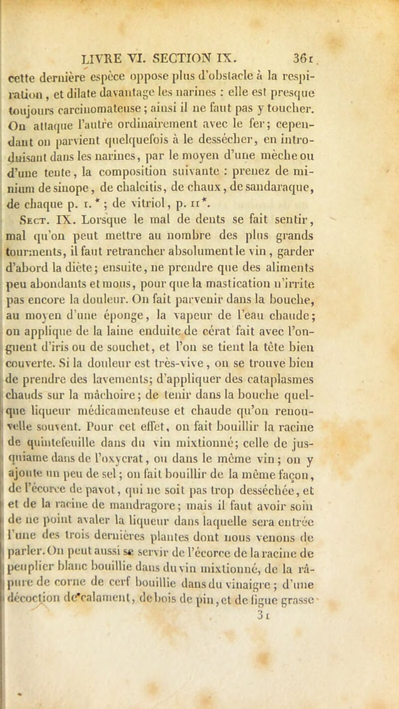 cette dernière espèce oppose plus d'obstacle à la respi- ration , et dilate davantage les narines : elle est presque toujours carcinomatense ; ainsi il ne faut pas y toucher. On attaque l'autre ordinairement avec le fer; cepen- dant on parvient quelquefois à le dessécher, en intro- duisant dans les narines, par le moyen d'une mèche ou d'une teute, la composition suivante : prenez de mi- nium de sinope, de chalcitis, de chaux, de sandaraque, de chaque p. t. * ; de vitriol, p. n*. Sect. IX. Lorsque le mal de dents se fait sentir, mal qu'on peut mettre au nombre des plus grands tourments, il faut retrancher absolument le vin , garder d'abord la diète; ensuite, ne prendre que des aliments peu abondants et mous, pour que la mastication n'irrite pas encore la douleur. On fait parvenir dans la bouche, au moyen d'une éponge, la vapeur de l'eau chaude ; on applique de la laine enduite de cérat fait avec l'on- guent d'iris ou de souchet, et l'on se tient la tète bien couverte. Si la douleur est très-vive, on se trouve bien de prendre des lavements; d'appliquer des cataplasmes chauds sur la mâchoire ; de tenir dans la bouche quel- que liqueur médicamenteuse et chaude qu'on renou- velle souvent. Pour cet effet, on fait bouillir la racine de qu'mtefeuille dans du vin mixtiomié; celle de jus- quiame dans de l'oxycrat, ou dans le même vin; on y ajoute un peu de sel ; on fait bouillir de la même façon, de l'écuivc de pavot, qui ne soit pas trop desséchée, et et de la racine de mandragore ; mais il faut avoir soin de ne point avaler la liqueur dans laquelle sera entrée l'une des trois dernières plantes dont nous venons de parler. On peut aussi se servir de l'écorce de la racine de peuplier blanc bouillie dans du vin mixlionné, de la rà- pure de corne de cerf bouillie dans du vinaigre ; d'une i décoction dcValament, de bois de pin,et de ligue grasse- 3i